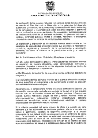 REPUBLICA DEL'ECUADOR
ASAl,trEB f,EA NIAC I O I[AI-
La explotación de los recursos naturales y el ejercicio de los derechos mineros
se ceñirán al Plan Nacional de Desarrollo, a los principios del desarrollo
sustentable y sostenible, de Ia protección y conservación del medio ambiente y
de la participación y responsabilidad social, debiendo respetar el patrimonio
natural y cultural de las zonas explotadas. Su exploración y explotación racional
se realizará en función de los intereses nacionales, por personas naturales o
jurídicas, empresas públicas, mixtas o privadas, nacionales o extranjeras,
otorgándoles derechos mineros, de conformidad con esta ley.
La exploración y explotación de los recursos mineros estará basada en una
estrategia de sostenibilidad ambiental pública que priorizará la fiscalización,
contraloría, regulación y prevención de la contaminación y remediación
ambiental, así como el fomento de la participación social y Ia veeduría
ciudadana."
Añ. 3.- Sustitúyase el artículo 26 de la Ley Minería por el siguiente:
'Att. 26.- Actos administrativos previos.- Para ejecutar las actividades mineras
se requieren, de manera obligatoria, actos administrativos motivados Y
favorables otorgados previamente por las siguientes instituciones dentro del
ámbito de sus respectivas competencias:
a) Del Ministerio del Ambiente, la respectiva licencia ambiental debidamente
otorgada; y,
b) De Ia Autoridad Única del Agua, respecto de la eventual afectación a cuerpos
de agua superticial y/o subterránea y del cumplimiento al orden de prelación
sobre el derecho al acceso al agua;
Adicionalmente, el concesionario minero presentará al Ministerio Sectorial una
declaración juramentada realizada ante un juez de Io civil en la que exprese
conocer que las actividades mineras no afectan: caminos, infraestructura
pública, puertos habilitados, playas de mar y fondos marinos; redes de
telecomunicaciones; instalaciones militares; infraestructura petrolera;
instalaciones aeronáuticas; redes o infraestructura eléctricas; o vestigios
arqueológicos o de patrimonio natural y cultural.
Si la máxima autoridad del sector minero de oficio o a petición de parte
advirtiere que las actividades del solicitante pudieren afectar a los referidos
bienes o patrimonio, solicitará la respectiva autorización a Ia entidad
competente, la que deberá emitir su pronunciamiento en el término de treinta
días. De no hacerlo en ese lapso, se entenderá que no existe oposición ni
impedimento para el inicio de las actividades mineras, y el funcionario
responsable será destituido. Respecto de la emisión de los informes de tales
actos administrativos se estará a la aplicación de las normas del procedimiento
 