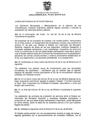 REPIJBLICA DEL ECUADOR
ASAN{EBI-EA I{ACT O F[AI-
jurídico administrativo de la Función Ejecutiva.
Los Gobiernos Municipales y Metropoliianos, en el ejercicio de sus
competencias, mediante ordenanza, deberán regular, autorizar y controlar Ia
explotación de materiales áridos y pétreos,
Art. 4.- A continuación del lnciso. 1ro. del Art. 29 de la Ley de Minería
incorpórese el siguiente:
Se exceptúan de los procesos de subasta o de remate público, mencionados
en el inciso anterior, el otorgamiento de concesiones mineras, que conforme el
artículo 31 de esta Ley, efectúe el Estado por intermedio del Ministerio
Sectorial, respecto de áreas de las que dispusiere, mediante delegación a
empresas estatales extranjeras o sus subsidiarias, compañías de economía
mixta o a consorcios en las que éstas tengan participación mayoritaria, para lo
cual el Estado deberá observar el principio de transparencia en la adjudicación,
aplicando las normas constitucionales y criterios previamente establecidos en
la ley, sus reglamentos y los acuerdos precedentes a su otorgamiento.
Art. 5.- Sustitúyase el inciso cuarto del Artículo 34 de Ia Ley de Minería por el
siguiente:
"Se establece una patente anual de conservación para las actividades
simultáneas de exploración - explotación que se realicen bajo el régimen
especial de pequeña minería equivalente al 2o/o de Ia remuneración mensual
unificada, por hectárea minera."
Art. 6.- En el último inciso del artículo 36 de la Ley de Minería después de la
frase "evaluación económica" agregar Ia palabra "integral". Y al final incorporar
la frase "Que incorporará los minerales principales, secundarios y otros que
tengan valor económico.
Art. 7.- al final del Artículo 40 de la Ley de Minería incorpórese el siguiente
inciso.
"La celebración de contratos de prestación de servicios entre el Estado por
intermedio del Ministerio Sectorial y empresas estatales extranjeras, o
consorcios en las que éstas tengan participación mayoritaria, podrá efectuarse
en forma directa, sobre la base de los acuerdos previos a los que hubieren
llegado las partes."
Añ. 8.-Añádase el siguiente inciso alArtículo 41 de Ia Ley de Minería
"El Estado podrá acordar con los concesionarios mineros el pago de rentas y
regalías generados por el aprovechamiento de minerales metálicos, con el
 