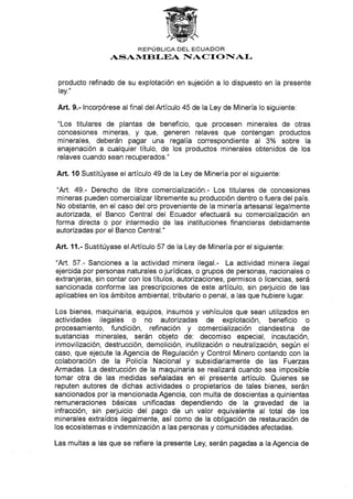 REPÚBLICA DEL ECUADOR
ASAlVf,ftf.EA NIACT O F[AI,
producto refinado de su explotación en sujeción a Io dispuesto en la presente
ley."
Art. 9.- lncorpórese al final delArtículo 45 de la Ley de Minería lo siguiente:
"Los titulares de plantas de beneficio, que procesen minerales de otras
concesiones mineras, y que, generen relaves que contengan productos
minerales, deberán pagar una regalía correspondiente al 3o/o sobre la
enajenación a cualquier título, de los productos minerales obtenidos de los
relaves cuando sean recuperados."
Art. l0 Sustitúyase el artículo 49 de la Ley de Minería por el siguiente:
"Art. 49.- Derecho de libre comercialización.- Los titulares de concesiones
mineras pueden comercializar libremente su producción dentro o fuera del país.
No obstante, en el caso del oro proveniente de la minería artesanal legalmente
autorizada, el Banco Central del Ecuador efectuará su comercialización en
forma directa o por intermedio de las instituciones financieras debidamente
autarizadas por el Banco Central."
Art. 11.- Sustitúyase elArticulo 57 de la Ley de Minería por el siguiente:
"Art. 57.- Sanciones a Ia actividad minera ilegal.- La actividad minera ilegal
ejercida por personas naturales o jurídicas, o grupos de personas, nacionales o
extranjeras, sin contar con los títulos, autorizaciones, permisos o licencias, será
sancionada conforme las prescripciones de este artículo, sin perjuicio de las
aplicables en los ámbitos ambiental, tributario o penal, a las que hubiere lugar.
Los bienes, maquinaria, equipos, insumos y vehículos que sean utilizados en
actividades ilegales o no autorizadas de explotación, beneficio o
procesamiento, fundición, refinación y comercialización clandestina de
sustancias minerales, serán objeto de: decomiso especial, incautación,
inmovilización, destrucción, demolición, inutilización o neutralización, según el
caso, que ejecute la Agencia de Regulación y Control Minero contando con la
colaboración de la Policía Nacíonal y subsidiariamente de las Fuerzas
Armadas. La destrucción de la maquinaria se realizará cuando sea imposible
tomar otra de las medidas señaladas en el presente artículo. Quienes se
reputen autores de dichas actividades o propietarios de tales bienes, serán
sancionados por la mencionada Agencia, con multa de doscientas a quinientas
remuneraciones básicas unificadas dependiendo de la gravedad de Ia
infracción, sin perjuicio del pago de un valor equivalente al total de los
minerales extraídos ilegalmente, así como de la obligación de restauración de
los ecosistemas e indemnización a las personas y comunidades afectadas.
Las multas a las que se refiere la presente Ley, serán pagadas a la Agencia de
 