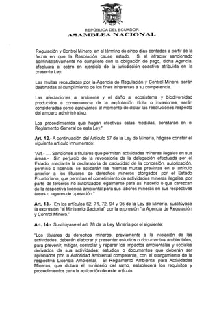 REPI.:' BLICA DEL ECUADOR
ASAN{EB f-EA I§ACTONIAI-
Regulación y Control Minero, en el término de cinco días contados a partir de la
fecha en que la Resolución cause estado. Si el infractor sancionado
administrativamente no cumpliere con la obligación de pago, dicha Agencia,
efectuará el cobro en ejercicio de la jurisdicción coactiva atribuida en la
presente Ley.
Las multas recaudadas por Ia Agencia de Regulación y Control Minero, serán
destinadas al cumplimiento de los fines inherentes a su competencia.
Las afectaciones al ambiente y el daño al ecosistema y biodiversidad
producidos a consecuencia de la explotación ilícita o invasiones, serán
consideradas como agravantes al momento de dictar las resoluciones respecto
del amparo administrativo.
Los procedimientos que hagan efectivas estas medidas, constarán en el
Reglamento General de esta Ley."
Art. 12.-A continuación delArtículo 57 de la Ley de Minería, hágase constar el
siguiente artículo innumerado:
"Art.- .... Sanciones a titulares que permitan actividades mineras ilegales en sus
áreas.- Sin perjuicio de la revocatoria de la delegación efectuada por el
Estado, mediante la declaratoria de caducidad de la concesión, autorización,
permiso o licencia, se aplicarán las mismas multas previstas en el artículo
anterior a los titulares de derechos mineros otorgados por el Estado
Ecuatoriano, que permitan el cometimiento de actividades mineras ilegales, por
parte de terceros no autorizados legalmente para así hacerlo o que carezcan
de la respectiva licencia ambiental para sus labores mineras en sus respectivas
áreas o lugares de operación."
Art. 13.- En los artículos 62,71,72,94 y 95 de la Ley de Minería, sustitúyase
la expresión "el Ministerio Sectorial" por la expresión "la Agencia de Regulación
y Control Minero."
Art. 14.- Sustitúyase el art. 78 de la Ley Minería por el siguiente:
"Los titulares de derechos mineros, previamente a la iniciación de las
actividades, deberán elaborar y presentar estudios o documentos ambientales,
para prevenir, mitigar, controlar y reparar los impactos ambientales y sociales
derivados de sus actividades; estudios o documentos que deberán ser
aprobados por la Autoridad Ambiental competente, con el otorgamienio de la
respectiva Licencia Ambiental. El Reglamento Ambiental para Actividades
Mineras, que dictará el ministerio del ramo, establecerá los requisitos y
procedimientos para la aplicación de este artículo.
 