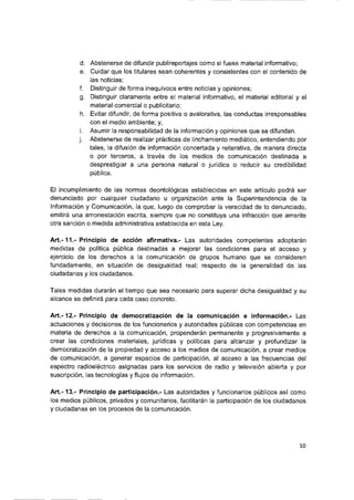d. Abstenerse de difundir pubiireportajes como si fuese materiai informativo;
e. Cuidar que ios tituiares sean coherentes y consistentes con el contenido de
las noticias;
f. Distinguir de forma inequívoca entre noticias y opiniones;
g. Distinguir claramente entre ei materiai informativo, ei materiai editorial y ei
materiai comercial o publicitario;
h. Evitar difundir, de forma positiva o avaiorativa, las conductas irresponsables
con el medio ambiente; y,
i. Asumir ia responsabilidad de ia información y opiniones que se difundan.
j. Abstenerse de realizar prácticas de linchamiento mediático, entendiendo por
tales, ia difusión de información concertada y reiterativa, de manera directa
o por terceros, a través de los medios de comunicación destinada a
desprestigiar a una persona natural o jurídica o reducir su credibilidad
pública.
Ei incumplimiento de las normas deontoiógicas establecidas en este artículo podrá ser
denunciado por cualquier ciudadano u organización ante ia Superintendencia de ia
Información y Comunicación, la que, luego de comprobar la veracidad de io denunciado,
emitirá una amonestación escrita, siempre que no constituya una infracción que amerite
otra sanción o medida administrativa establecida en esta Ley.
A rt.-1 1 .-Principio de acción afirmativa.- Las autoridades competentes adoptarán
medidas de política pública destinadas a mejorar las condiciones para ei acceso y
ejercicio de ios derechos a ia comunicación de grupos humano que se consideren
fundadamente, en situación de desigualdad reai; respecto de la generalidad de las
ciudadanas y los ciudadanos.
Tales medidas durarán ei tiempo que sea necesario para superar dicha desigualdad y su
alcance se definirá para cada caso concreto.
A rt.-12.- Principio de democratización de la comunicación e información.- Las
actuaciones y decisiones de ios funcionarios y autoridades públicas con competencias en
materia de derechos a la comunicación, propenderán permanente y progresivamente a
crear las condiciones materiales, jurídicas y políticas para alcanzar y profundizar la
democratización de ia propiedad y acceso a ios medios de comunicación, a crear medios
de comunicación, a generar espacios de participación, ai acceso a las frecuencias del
espectro radioeléctrico asignadas para ios servicios de radio y televisión abierta y por
suscripción, las tecnologías y flujos de información.
A rt.-13.- Principio de participación.- Las autoridades y funcionarios públicos así como
ios medios públicos, privados y comunitarios, facilitarán ia participación de ios ciudadanos
y ciudadanas en ios procesos de ia comunicación.
10
 