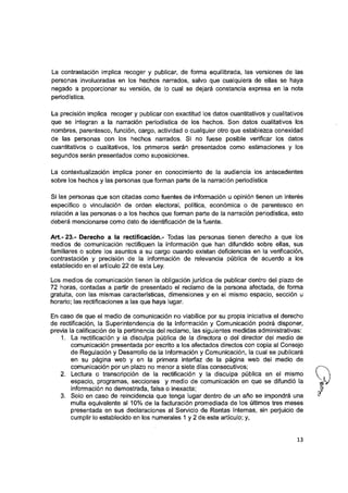 La contrastación implica recoger y publicar, de forma equilibrada, las versiones de las
personas involucradas en los hechos narrados, salvo que cualquiera de ellas se haya
negado a proporcionar su versión, de lo cual se dejará constancia expresa en la nota
periodística.
La precisión implica recoger y publicar con exactitud los datos cuantitativos y cualitativos
que se integran a la narración periodística de los hechos. Son datos cualitativos los
nombres, parentesco, función, cargo, actividad o cualquier otro que establezca conexidad
de las personas con los hechos narrados. Si no fuese posible verificar los datos
cuantitativos o cualitativos, los primeros serán presentados como estimaciones y los
segundos serán presentados como suposiciones.
La contextualización implica poner en conocimiento de la audiencia los antecedentes
sobre los hechos y las personas que forman parte de la narración periodística
Si las personas que son citadas como fuentes de información u opinión tienen un interés
específico o vinculación de orden electoral, política, económica o de parentesco en
relación a las personas o a los hechos que forman parte de la narración periodística, esto
deberá mencionarse como dato de identificación de la fuente.
Art.-23.- Derecho a la rectificación.- Todas las personas tienen derecho a que los
medios de comunicación rectifiquen la información que han difundido sobre ellas, sus
familiares o sobre los asuntos a su cargo cuando existan deficiencias en la verificación,
contrastación y precisión de la información de relevancia pública de acuerdo a los
establecido en el artículo 22 de esta Ley.
Los medios de comunicación tienen la obligación jurídica de publicar dentro del plazo de
72 horas, contadas a partir de presentado el reclamo de la persona afectada, de forma
gratuita, con las mismas características, dimensiones y en el mismo espacio, sección u
horario: las rectificaciones a las que haya lugar.
En caso de que el medio de comunicación no viabilice por su propia iniciativa el derecho
de rectificación, la Superintendencia de la Información y Comunicación podrá disponer,
previa la calificación de la pertinencia del reclamo, las siguientes medidas administrativas:
1. La rectificación y la disculpa pública de la directora o del director del medio de
comunicación presentada por escrito a los afectados directos con copia al Consejo
de Regulación y Desarrollo de la Información y Comunicación, la cual se publicará
en su página web y en la primera interfaz de la página web del medio de
comunicación por un plazo no menor a siete días consecutivos:
2. Lectura o transcripción de la rectificación y la disculpa pública en el mismo
espacio, programas, secciones y medio de comunicación en que se difundió la
información no demostrada, falsa o inexacta:
3. Solo en caso de reincidencia que tenga lugar dentro de un año se impondrá una
multa equivalente al 10% de la facturación promediada de los últimos tres meses
presentada en sus declaraciones al Servicio de Rentas Internas, sin perjuicio de
cumplir lo establecido en los numerales 1 y 2 de este artículo: y.
13
 
