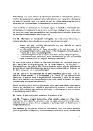 Esta libertad solo puede limitarse fundadamente mediante el establecimiento previo y
explícito de causas contempladas en la ley, la Constitución o un instrumento internacionai
de derechos humanos, y solo en la medida que esto sea indispensable para el ejercicio de
otros derechos fundamentales o el mantenimiento del orden constituido.
Toda conducta que constituya una restricción ilegal a la libertad de información, será
sancionada administrativamente de la misma manera que esta Ley lo hace en los casos
de censura previa por autoridades públicas y en los medios de comunicación, sin perjuicio
de las otras acciones legales a las que haya lugar.
Art.- 30.- Información de circulación restringida.- No podrá circular libremente, en
especial a través de los medios de comunicación, la siguiente información:
1. Aquella que esté protegida expresamente con una cláusula de reserva
previamente establecida en la ley;
2. La información acerca de datos personales y la que provenga de las
comunicaciones personales, cuya difusión no ha sido debidamente autorizada por
su titular, por la ley o por juez competente;
3. La información producida por la Fiscalía en el marco de una indagación previa; y,
4. La información acerca de las niñas, niños y adolescentes que viole sus derechos
según lo establecido en el Código de la Niñez y Adolescencia.
La persona que realice la difusión de información establecida en los literales anteriores
será sancionada administrativamente por la Superintendencia de Información y
Comunicación con una multa de 10 a 20 remuneraciones básicas mínimas unificadas, sin
perjuicio de que responda judicialmente, de ser el caso, por la comisión de delitos y/o por
los daños causados y por su reparación integral.
A rt.-31.- Derecho a la protección de las comunicaciones personales.- Todas las
personas tienen derecho a la Inviolabilidad y al secreto de sus comunicaciones
personales, ya sea que éstas se hayan realizado verbalmente, a través de las redes y
servicios de telecomunicaciones legalmente autorizadas o estén soportadas en papel o
dispositivos de almacenamiento electrónico.
Queda prohibido grabar o registrar por cualquier medio las comunicaciones personales de
terceros sin que ellos hayan conocido y autorizado dicha grabación o registro, salvo el
caso de las Investigaciones encubiertas autorizadas y ordenadas por un juez competente
y ejecutadas de acuerdo a la ley.
La violación de este derecho será sancionado de acuerdo a la ley.
Art.- 32.- Protección integral de las niñas, niños y adolescentes.- Las niñas, niños y
adolescentes tienen derecho a la expresión de sus ideas, pensamientos, sentimientos y
acciones desde sus propias formas y espacios en su lengua natal, sin discriminación ni
estigmatización alguna.
Los mensajes que difundan los medios de comunicación social y las demás entidades
públicas y privadas, privilegiarán la protección integral de las niñas, niños y adolescentes.
16
 