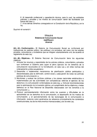 6. Al desarrollo profesional y capacitación técnica; para lo cual, las entidades
públicas y privadas y los medios de comunicación darán las facilidades que
fueran del caso; y,
7. A los demás derechos consagrados en la Constitución de la República y en la
ley.
Suprimir el numeral 4
TITULO III
Sistema de Comunicación Social
CAPÍTULO I
Alcance
Art.- 45.- Conformación.- El Sistema de Comunicación Social se conformará por
Instituciones de carácter público, las políticas y la normativa, así como con los actores
privados, comunitarios y ciudadanos que se integren voluntariamente a él, de acuerdo al
reglamento de esta Ley.
Art.- 46.- Objetivos.- El Sistema Nacional de Comunicación tiene los siguientes
objetivos:
1. Articular los recursos y capacidades de los actores públicos, comunitarios y privados
que conforman el Sistema para lograr el pleno ejercicio de los derechos de la
comunicación reconocidos en la Constitución, en esta Ley y en otras normas del
ordenamiento jurídico ecuatoriano;
2. Desarrollar e implementar mecanismos de planificación pública participativa y
descentralizada para la definición, control social y adecuación de todas las políticas
públicas de comunicación; y,
3. Monitorear y evaluar las políticas públicas y los planes nacionales establecidos e
implementados por las autoridades con competencias relativas al ejercicio de los
derechos a la comunicación contemplados en esta Ley; y, formular recomendaciones
para la optimización de la inversión pública y el cumplimiento de los objetivos y metas
definidos en el Plan Nacional de Desarrollo relacionados con los derechos a la
comunicación; y,
4. Producir permanentemente información sobre los avances y dificultades en la
apllcabilidad de los derechos de la comunicación, el desempeño de los medios de
comunicación, y el aprovechamiento de las tecnologías de la comunicación e
información, teniendo como parámetros de referencia principalmente los contenidos
constitucionales, los de los instrumentos internacionales y los de esta Ley.
20
 