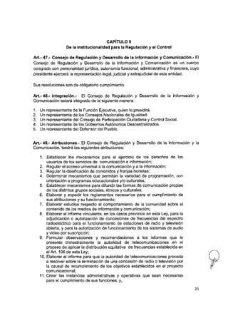 CAPITULO II
De la institucionalidad para la Regulación y el Control
Art.- 47.- Consejo de Regulación y Desarrollo de la Información y Comunicación.- El
Consejo de Regulación y Desarrollo de la Información y Comunicación es un cuerpo
colegiado con personalidad jurídica, autonomía funcional, administrativa y financiera, cuyo
presidente ejercerá la representación legal, judicial y extrajudicial de esta entidad.
Sus resoluciones son de obligatorio cumplimiento.
A rt.-48.- Integración.- El Consejo de Regulación y Desarrollo de la Información y
Comunicación estará integrado de la siguiente manera:
1. Un representante de la Función Ejecutiva, quien lo presidirá.
2. Un representante de los Consejos Nacionales de Igualdad.
3. Un representante del Consejo de Participación Ciudadana y Control Social.
4. Un representante de los Gobiernos Autónomos Descentralizados.
5. Un representante del Defensor del Pueblo.
Art.- 49.- Atribuciones.- El Consejo de Regulación y Desarrollo de la Información y la
Comunicación, tendrá las siguientes atribuciones:
1. Establecer los mecanismos para el ejercicio de los derechos de los
usuarios de los servicios de comunicación e información;
2. Regular el acceso universal a la comunicación y a la información;
3. Regular la clasificación de contenidos y franjas horarias;
4. Determinar mecanismos que permitan la variedad de programación, con
orientación a programas educacionales y/o culturales;
5. Establecer mecanismos para difundir las formas de comunicación propias
de los distintos grupos sociales, étnicos y culturales;
6. Elaborar y expedir los reglamentos necesarios para el cumplimiento de
sus atribuciones y su funcionamiento;
7. Elaborar estudios respecto al comportamiento de la comunidad sobre el
contenido de los medios de información y comunicación;
8. Elaborar el informe vinculante, en los casos previstos en esta Ley, para la
adjudicación o autorización de concesiones de frecuencias del espectro
radioeléctrico para el funcionamiento de estaciones de radio y televisión
abierta, y para la autorización de funcionamiento de los sistemas de audio
y video por suscripción;
9. Formular observaciones y recomendaciones a los informes que le
presente trimestralmente la autoridad de telecomunicaciones en el
proceso de aplicar la distribución equitativa de frecuencias establecida en
el Art. 106 de esta Ley;
10. Elaborar el informe para que la autoridad de telecomunicaciones proceda
a resolver sobre la terminación de una concesión de radio o televisión por
la causal de incumplimiento de los objetivos establecidos en el proyecto
comunicacional;
11. Crear las instancias administrativas y operativas que sean necesarias
para el cumplimiento de sus funciones; y,
21
 