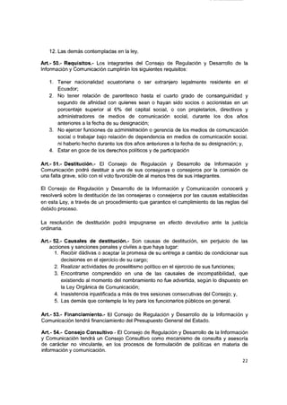 12. Las demás contempladas en la ley.
Art.- 50.- Requisitos.- Los integrantes del Consejo de Regulación y Desarrollo de la
Información y Comunicación cumplirán los siguientes requisitos:
1. Tener nacionalidad ecuatoriana o ser extranjero legalmente residente en el
Ecuador:
2. No tener relación de parentesco hasta el cuarto grado de consanguinidad y
segundo de afinidad con quienes sean o hayan sido socios o accionistas en un
porcentaje superior al 6% del capital social, o con propietarios, directivos y
administradores de medios de comunicación social, durante los dos años
anteriores a la fecha de su designación;
3. No ejercer funciones de administración o gerencia de los medios de comunicación
social o trabajar bajo relación de dependencia en medios de comunicación social,
ni haberlo hecho durante los dos años anteriores a la fecha de su designación; y,
4. Estar en goce de los derechos políticos y de participación
A rt.-51.- Destitución.- El Consejo de Regulación y Desarrollo de Información y
Comunicación podrá destituir a una de sus consejeras o consejeros por la comisión de
una falta grave, sólo con el voto favorable de al menos tres de sus Integrantes.
El Consejo de Regulación y Desarrollo de la Información y Comunicación conocerá y
resolverá sobre la destitución de las consejeras o consejeros por las causas establecidas
en esta Ley, a través de un procedimiento que garantice el cumplimiento de las reglas del
debido proceso.
La resolución de destitución podrá impugnarse en efecto devolutivo ante la justicia
ordinaria.
Art.- 52.- Causales de destitución.- Son causas de destitución, sin perjuicio de las
acciones y sanciones penales y civiles a que haya lugar:
1. Recibir dádivas o aceptar la promesa de su entrega a cambio de condicionar sus
decisiones en el ejercicio de su cargo;
2. Realizar actividades de proselitismo político en el ejercicio de sus funciones;
3. Encontrarse comprendido en una de las causales de Incompatibilidad, que
existiendo al momento del nombramiento no fue advertida, según lo dispuesto en
la Ley Orgánica de Comunicación;
4. Inasistencia injustificada a más de tres sesiones consecutivas del Consejo; y,
5. Las demás que contemple la ley para los funcionarios públicos en general.
Art.- 53.- Financiamiento.- El Consejo de Regulación y Desarrollo de la Información y
Comunicación tendrá financiamiento del Presupuesto General del Estado.
Art.- 54.- Consejo Consultivo.- El Consejo de Regulación y Desarrollo de la Información
y Comunicación tendrá un Consejo Consultivo como mecanismo de consulta y asesoría
de carácter no vinculante, en los procesos de formulación de políticas en materia de
información y comunicación.
22
 