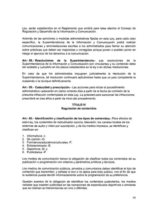 Ley, serán establecidos en el Reglamento que emitirá para tales efectos el Consejo de
Regulación y Desarrollo de la Información y Comunicación.
Además de las sanciones o medidas administrativas fijadas en esta Ley, para cada caso
específico, la Superintendencia de la Información y Comunicación podrá realizar
comunicaciones y amonestaciones escritas a los administrados para llamar su atención
sobre prácticas que deben ser mejoradas o corregidas porque ponen o pueden poner en
riesgo el ejercicio de los derechos a la comunicación.
Art.- 58.- Resoluciones de la Superintendencia.- Las resoluciones de la
Superintendencia de la Información y Comunicación son vinculantes y su contenido debe
ser acatado y cumplido en los plazos establecidos en la ley o en dichas resoluciones.
En caso de que los administrados impugnen judicialmente la resolución de la
Superintendencia, tal resolución continuará aplicándose hasta que un juez competente la
suspenda o la revoque definitivamente.
Art.- 59.- Caducidad y prescripción.- Las acciones para iniciar el procedimiento
administrativo caducarán en ciento ochenta días a partir de la fecha de comisión de la
presunta infracción contemplada en esta Ley. La potestad para sancionar las infracciones
prescribirá en tres años a partir de inicio del procedimiento.
TÍTULO IV
Regulación de contenidos
Art.- 60.- Identificación y clasificación de los tipos de contenidos.- Para efectos de
esta Ley, los contenidos de radiodifusión sonora, televisión, los canales locales de los
sistemas de audio y video por suscripción, y de los medios impresos, se identifican y
clasifican en:
1. Informativos-I;
2. De opinión -O;
3. Formativos/educativos/culturales -F;
4. Entretenimiento -E;
5. Deportivos -D; y,
6. Publicitarios -P.
Los medios de comunicación tienen la obligación de clasificar todos los contenidos de su
publicación o programación con criterios y parámetros jurídicos y técnicos.
Los medios de comunicación públicos, privados y comunitarios deben identificar el tipo de
contenido que transmiten; y señalar si son o no aptos para todo público, con el fin de que
la audiencia pueda decidir informadamente sobre la programación de su preferencia.
Quedan exentos de la obligación de identificar los contenidos publicitarios, los medios
radiales que Inserten publicidad en las narraciones de espectáculos deportivos o similares
que se realicen en transmisiones en vivo o diferidas.
24
 