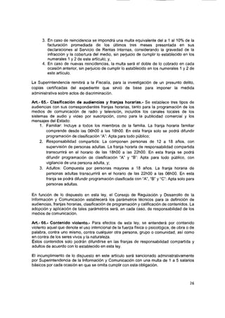 3. En caso de reincidencia se impondrá una multa equivalente del a 1 al 10% de la
facturación promediada de los últimos tres meses presentada en sus
declaraciones al Servicio de Rentas Internas, considerando la gravedad de la
infracción y la cobertura del medio, sin perjuicio de cumplir lo establecido en los
numerales 1 y 2 de este artículo; y,
4. En caso de nuevas reincidencias, la multa será el doble de lo cobrado en cada
ocasión anterior, sin perjuicio de cumplir lo establecido en los numerales 1 y 2 de
este artículo.
La Superintendencia remitirá a la Fiscalía, para la investigación de un presunto delito,
copias certificadas del expediente que sirvió de base para imponer la medida
administrativa sobre actos de discriminación.
Art.- 65.- Clasificación de audiencias y franjas horarias.- Se establece tres tipos de
audiencias con sus correspondientes franjas horarias, tanto para la programación de los
medios de comunicación de radio y televisión, incluidos los canales locales de los
sistemas de audio y video por suscripción, como para la publicidad comercial y los
mensajes del Estado:
1. Familiar: Incluye a todos los miembros de la familia. La franja horaria familiar
comprende desde las 06h00 a las IShOO. En esta franja solo se podrá difundir
programación de clasificación “A”: Apta para todo público;
2. Responsabilidad compartida: La componen personas de 12 a 18 años, con
supervisión de personas adultas. La franja horaria de responsabilidad compartida
transcurrirá en el horario de las IBhOO a las 22h00. En esta franja se podrá
difundir programación de clasificación A ” y “B”: Apta para todo público, con
vigilancia de una persona adulta, y;
3. Adultos: Compuesta por personas mayores a 18 años. La franja horaria de
personas adultas transcurrirá en el horario de las 22h00 a las 06h00. En esta
franja se podrá difundir programación clasificada con A ”, “B” y “O”: Apta solo para
personas adultas.
En función de lo dispuesto en esta ley, el Consejo de Regulación y Desarrollo de la
Información y Comunicación establecerá los parámetros técnicos para la definición de
audiencias, franjas horarias, clasificación de programación y calificación de contenidos. La
adopción y aplicación de tales parámetros será, en cada caso, de responsabilidad de los
medios de comunicación.
Art.- 66.- Contenido violento.- Para efectos de esta ley, se entenderá por contenido
violento aquel que denote el uso intencional de la fuerza física o psicológica, de obra o de
palabra, contra uno mismo, contra cualquier otra persona, grupo o comunidad, así como
en contra de los seres vivos y la naturaleza.
Estos contenidos solo podrán difundirse en las franjas de responsabilidad compartida y
adultos de acuerdo con lo establecido en esta ley.
El incumplimiento de lo dispuesto en este artículo será sancionado administrativamente
por Superintendencia de la Información y Comunicación con una multa de 1 a 5 salarios
básicos por cada ocasión en que se omita cumplir con esta obligación.
26
 