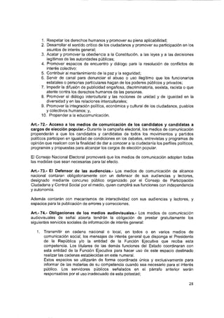 1. Respetar los derechos humanos y promover su plena aplicabllldad;
2. Desarrollar el sentido crítico de los ciudadanos y promover su participación en los
asuntos de Interés general;
3. Acatar y promover la obediencia a la Constitución, a las leyes y a las decisiones
legítimas de las autoridades públicas;
4. Promover espacios de encuentro y diálogo para la resolución de conflictos de
interés colectivo;
5. Contribuir al mantenimiento de la paz y la segundad;
6. Servir de canal para denunciar el abuso o uso Ilegítimo que los funcionarios
estatales o personas particulares hagan de los poderes públicos y privados;
7. Impedir la difusión de publicidad engañosa, discriminatoria, sexista, racista o que
atente contra los derechos humanos de las personas.
8. Promover el diálogo Intercultural y las nociones de unidad y de igualdad en la
diversidad y en las relaciones interculturales;
9. Promover la integración política, económica y cultural de los ciudadanos, pueblos
y colectivos humanos; y,
10. Propender a la educomunicación.
Art.- 72.- Acceso a los medios de comunicación de ios candidatos y candidatos a
cargos de elección popular.- Durante la campaña electoral, los medios de comunicación
propenderán a que los candidatos y candidatos de todos los movimientos y partidos
políticos participen en igualdad de condiciones en los debates, entrevistas y programas de
opinión que realicen con la finalidad de dar a conocer a la ciudadanía los perfiles políticos,
programas y propuestas para alcanzar los cargos de elección popular.
El Consejo Nacional Electoral promoverá que los medios de comunicación adopten todas
las medidas que sean necesarias para tal efecto.
Art.- 73.- El Defensor de las audiencias.- Los medios de comunicación de alcance
nacional contaran obligatoriamente con un defensor de sus audiencias y lectores,
designado mediante concurso público organizado por el Consejo de Participación
Ciudadana y Control Social por el medio, quien cumplirá sus funciones con independencia
y autonomía.
Además contarán con mecanismos de interactividad con sus audiencias y lectores, y
espacios para la publicación de errores y correcciones.
Art.- 74.- Obligaciones de los medios audiovisuales.- Los medios de comunicación
audiovisuales de señal abierta tendrán la obligación de prestar gratuitamente los
siguientes servicios sociales de información de interés general:
1. Transmitir en cadena nacional o local, en todos o en varios medios de
comunicación social, los mensajes de Interés general que disponga el Presidente
de la República y/o la entidad de la Función Ejecutiva que reciba esta
competencia. Los titulares de las demás funciones del Estado coordinaran con
esta entidad de la Función Ejecutiva para hacer uso de este espacio destinado
realizar las cadenas establecidas en este numeral.
Estos espacios se utilizarán de forma coordinada única y exclusivamente para
informar de las materias de su competencia cuando sea necesario para el interés
público. Los servidores públicos señalados en el párrafo anterior serán
responsables por el uso Inadecuado de esta potestad;
28
 