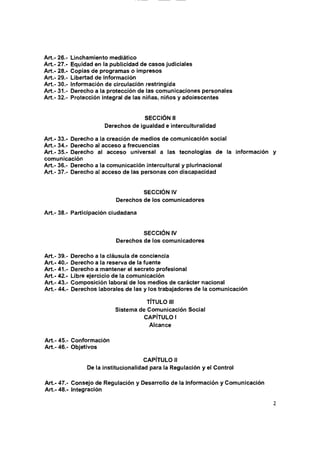 Art. 26.-
Art. 27.-
Art. 28.-
Art. 29.-
Art. 30.-
Art. 31.-
Art. 32.-
Equidad en la publicidad de casos judiciales
Copias de programas o impresos
Libertad de información
SECCION II
Derechos de igualdad e interculturalidad
Art.- 33.- Derecho a la creación de medios de comunicación social
Art.- 34.- Derecho al acceso a frecuencias
Art.- 35.- Derecho al acceso universal a las tecnologías de la información y
comunicación
Art.- 36.- Derecho a la comunicación intercuitural y plurinacional
Art.- 37.- Derecho al acceso de las personas con discapacidad
SECCION IV
Derechos de los comunicadores
Art.- 38.- Participación ciudadana
SECCION IV
Derechos de los comunicadores
Art.- 39.- Derecho a la cláusula de conciencia
Art.- 40.- Derecho a la reserva de la fuente
Art.- 41.- Derecho a mantener el secreto profesional
Art.- 42.- Libre ejercicio de la comunicación
Art.- 43.- Composición laboral de los medios de carácter nacional
Art.- 44.- Derechos laborales de las y los trabajadores de la comunicación
TÍTULO III
Sistema de Comunicación Social
CAPÍTULO I
Alcance
Art.- 45.- Conformación
Art.- 46.- Objetivos
CAPÍTULO II
De la institucionalidad para la Regulación y el Control
Art.- 47.- Consejo de Regulación y Desarrollo de la Información y Comunicación
Art.- 48.- Integración
 
