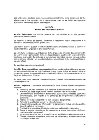 Los funcionarios estatales serán responsables administrativa, civil y penalmente por las
afectaciones a los derechos de la comunicación que no se hallen expresamente
autorizadas en virtud del estado de excepción.
SECCIÓN I
Medios de Comunicación Púbiicos
Art.- 78.- Definición.- Los medios públicos de comunicación social son personas
jurídicas de derecho público.
Se crearán a través de decreto, ordenanza o resolución según corresponda a la
naturaleza de la entidad pública que los crea.
Los medios públicos pueden constituirse también como empresas públicas al tenor de lo
establecido la Ley Orgánica de Empresas Públicas.
La estructura, composición y atribuciones de los órganos de dirección, de administración,
de control social y participación de los medios públicos se establecerán en el instrumento
jurídico de su creación. Sin embargo, la estructura de los medios públicos siempre contará
con un consejo editorial y un consejo ciudadano, salvo el caso de los medios públicos de
carácter oficial.
Se garantizará su autonomía editorial.
Art.- 79.- Empresas públicas comunicación.- Si dos o más medios públicos se agrupan
por razones estratégicas, de optimización de costos o para facilitar su gestión, éstos se
constituirán en una empresa pública de comunicación al tenor de lo establecido en la Ley
Orgánica de Empresas Públicas.
En estos casos, cada medio de comunicación público deberá contar necesariamente con
un consejo editorial.
Art.- 80.- Objetivos.- Los medios de comunicación social públicos tendrán los siguientes
objetivos:
1. Producir y difundir contenidos que fomenten el reconocimiento de los derechos
humanos, de todos los grupos de atención prioritaria y de la naturaleza:
2. Ofrecer servicios de información de relevancia pública veraz, verificada, oportuna y
contextualizada, con respeto a los principios de independencia profesional y
pluralismo;
3. Facilitar el debate democrático y la libre expresión de opiniones;
4. Fomentar la igualdad de género y la interculturalidad;
5. Impulsar el intercambio de información y el conocimiento mutuo entre los pueblos
de América Latina y el mundo;
6. Promover la producción y difusión de contenidos audiovisuales nacionales;
7. Buscar y ejecutar mecanismos de cooperación y enlace con medios públicos a
nivel nacional e internacional;
8. Implementar espacios para la promoción de las actividades productivas del país; y,
9. Ofrecer contenidos educativos, culturales, de recreación y entretenimiento que
contribuyan al buen vivir
30
 