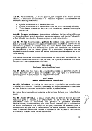 Art.-81.- Financiamiento.- Los medios públicos, con excepción de ios medios públicos
oficiaies, se financiarán con recursos de la institución respectiva. Subsidiariamente se
financiarán de la siguiente forma:
1. Ingresos provenientes de la venta de publicidad.
2. Ingresos provenientes de ia comercialización de sus productos comunicacionales;
3. Con ios fondos provenientes de donaciones, patrocinios y cooperación nacional e
internacional.
Art.- 82.- Consejos ciudadanos.- Los consejos ciudadanos de los medios públicos se
conformarán obiigatoriamente atendiendo ias normas previstas en la Ley de Participación
y Control Social. Los miembros de estos consejos no serán remunerados.
Art.- 83.- Medios de comunicación púbiicos de carácter oficial.- Las Funciones del
Estado y los gobiernos autónomos descentralizados están facultados a crear medios de
comunicación públicos de carácter oficiai, los cuales tienen como objetivo principal
difundir la posición oficial de la entidad púbiica que los crea en relación a ios asuntos de
su competencia y ios de interés general de la ciudadanía, cumpliendo con las
responsabilidades comunes a todos los medios de comunicación establecidas en el Art.
71 de esta Ley.
Los medios oficiaies se financiarán exciusivamente con presupuesto de ia función o del
gobierno autónomo descentralizado que los crea y los ingresos provenientes de la venta
de publicidad a instituciones dei sector público.
SECCIÓN II
Medios de comunicación privados
Art.- 84.- Definición.- Los medios de comunicación privados son personas naturales o
jurídicas de derecho privado con o sin finalidad de iucro, cuyo objeto es la prestación de
servicios públicos de comunicación con responsabilidad social.
SECCIÓN III
Medios de comunicación comunitarios
Art.- 85.- Definición.- Los medios de comunicación comunitarios son aquelios cuya
propiedad, administración y dirección corresponden a coiectivos u organizaciones sociaies
sin fines de lucro, a comunas, comunidades, pueblos y nacionalidades.
Lo medios de comunicación comunitarios no tienen fines de iucro y su rentabilidad es
sociai.
Art.- 86.- Acción afirmativa.- El Estado implementará las políticas púbiicas que sean
necesarias para la creación y el fortalecimiento de los medios de comunicación
comunitarios como un mecanismo para promover la pluralidad, diversidad, |y
interculturalidad y piurinacionaiidad; taies como: crédito preferente para ia conformación &
de medios comunitarios y la compra de equipos; exenciones de impuestos para ia
importación de equipos para ei funcionamiento de medios impresos, de estaciones de
radio y televisión comunitarias; acceso a capacitación para la gestión comunicativa,
administrativa y técnica de ios medios comunitarios.
31
 