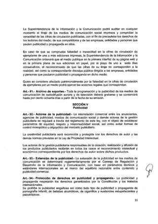 La Superintendencia de la información y ia Comunicación podrá auditar en cuaiquier
momento ei tiraje de los medios de comunicación sociai impresos y comprobar la
veracidad de ias cifras de circulación publicadas, con ei fin de precauteiar los derechos de
los lectores del medio, de sus competidores y de las empresas, entidades y personas que
pauten publicidad o propaganda en ellos.
En caso de que se compruebe falsedad o inexactitud en la cifras de circuiación de
ejemplares de una o más ediciones impresas, la Superintendencia de la Información y la
Comunicación ordenará que el medio publique en la primera interfaz de su página web y
en la primera plana de sus ediciones en papel, por el plazo de uno a siete días
consecutivos, el reconocimiento de que ias cifras de su tiraje no corresponden a la
realidad, así como la correspondiente discuipa pública dirigida a ias empresas, entidades
y personas que pautaron pubiicidad o propaganda en dicho medio.
Quien se considere afectado patrimonialmente por la falsedad en la cifras de circuiación
de ejemplares por un medio podrá ejercer las acciones iegales que correspondan.
Art.- 91.- Archivo de soportes.- Toda la programación y ia pubiicidad de los medios de
comunicación de radiodifusión sonora y de televisión deberá grabarse y se conservará
hasta por ciento ochenta días a partir de la fecha de su emisión.
SECCIÓN V
Pubiicidad
Art.- 92.- Actores de ia publicidad.- La interrelación comercial entre los anunciantes,
agencias de pubiicidad, medios de comunicación social y demás actores de la gestión
pubiicitaria se regulará a través del reglamento de esta ley, con el objeto de establecer
parámetros de equidad, respeto y responsabiiidad social, así como evitar formas de
controi monopólico u oligopóiico dei mercado publicitario.
La creatividad publicitaria será reconocida y protegida con los derechos de autor y las
demás normas previstas en ia Ley de Propiedad Intelectuai.
Los actores de la gestión publicitaria responsables de la creación, realización y difusión de
ios productos publicitarios recibirán en todos ios casos ei reconocimiento intelectual y
económico correspondiente por los derechos de autor sobre dichos productos.
Art.- 93.- Extensión de la publicidad.- La extensión de ia pubiicidad en los medios de
comunicación se determinará reglamentariamente por ei Consejo de Regulación y
Desarroilo de la Información y Comunicación, con base en parámetros técnicos y
estándares internacionales en el marco del equilibrio razonable entre contenido y
publicidad comercial.
Art.- 94.- Protección de derechos en pubiicidad y propaganda.- La publicidad y
propaganda respetarán los derechos garantizados por ia Constitución y los tratados
internacionales.
Se prohíbe la publicidad engañosa así como todo tipo de publicidad o propaganda de
pornografía infantil, de bebidas alcohólicas, de cigarrillos y sustancias estupefacientes y
psicotrópicas.
33
 