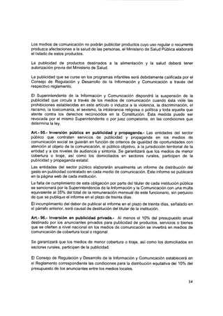 Los medios de comunicación no podrán publicitar productos cuyo uso regular o recurrente
produzca afectaciones a la salud de las personas, el Ministerio de Salud Pública elaborará
el listado de estos productos.
La publicidad de productos destinados a la alimentación y la salud deberá tener
autorización previa del Ministerio de Salud.
La publicidad que se curse en los programas infantiles será debidamente calificada por el
Consejo de Regulación y Desarrollo de la Información y Comunicación a través del
respectivo reglamento.
El Superintendente de la Información y Comunicación dispondrá la suspensión de la
publicidad que circula a través de los medios de comunicación cuando ésta viole las
prohibiciones establecidas en este artículo o induzca a la violencia, la discriminación, el
racismo, la toxicomanía, el sexismo, la Intolerancia religiosa o política y toda aquella que
atente contra los derechos reconocidos en la Constitución. Esta medida puede ser
revocada por el mismo Superintendente o por juez competente, en las condiciones que
determina la ley.
Art.- 95.- Inversión pública en publicidad y propaganda.- Las entidades del sector
público que contraten servicios de publicidad y propaganda en los medios de
comunicación social se guiarán en función de criterios de igualdad de oportunidades con
atención al objeto de la comunicación, el público objetivo, a la jurisdicción territorial de la
entidad y a los niveles de audiencia y sintonía. Se garantizará que los medios de menor
cobertura o tiraje, así como los domiciliados en sectores rurales, participen de la
publicidad y propaganda estatal.
Las entidades del sector público elaborarán anualmente un informe de distribución del
gasto en publicidad contratado en cada medio de comunicación. Este informe se publicará
en la página web de cada institución.
La falta de cumplimiento de esta obligación por parte del titular de cada institución pública
se sancionará por la Superintendencia de la Información y la Comunicación con una multa
equivalente al 35% del total de la remuneración mensual de este funcionario, sin perjuicio
de que se publique el informe en el plazo de treinta días.
El incumplimiento del deber de publicar el informe en el plazo de treinta días, señalado en
el párrafo anterior, será causal de destitución del titular de la institución.
A rt.-96.- Inversión en publicidad privada.- Al menos el 10% del presupuesto anual
destinado por los anunciantes privados para publicidad de productos, servicios o bienes
que se oferten a nivel nacional en los medios de comunicación se invertirá en medios de
comunicación de cobertura local o regional.
Se garantizará que los medios de menor cobertura o tiraje, así como los domiciliados en
sectores rurales, participen de la publicidad.
El Consejo de Regulación y Desarrollo de la Información y Comunicación establecerá en
el Reglamento correspondiente las condiciones para la distribución equitativa del 10% del
presupuesto de los anunciantes entre los medios locales.
34
 