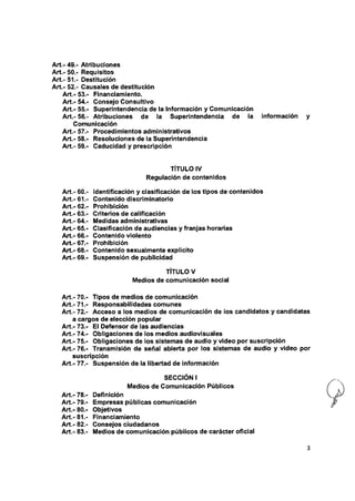 Art.- 49.- Atribuciones
Art.- 50.- Requisitos
A rt.-51.- Destitución
Art.- 52.- Causales de destitución
Art.- 53.- Financiamiento.
Art.- 54.- Consejo Consultivo
Art.- 55.- Superintendencia de ia información y Comunicación
Art.- 56.- Atribuciones de ia Superintendencia de ia información
Comunicación
Art.- 57.- Procedimientos administrativos
Art.- 58.- Resoluciones de ia Superintendencia
Art.- 59.- Caducidad y prescripción
TITULO IV
Regulación de contenidos
Art.- 60.- identificación y clasificación de los tipos de contenidos
Art.- 61.- Contenido discriminatorio
Art.- 62.- Prohibición
Art.- 63.- Criterios de calificación
Art.- 64.- Medidas administrativas
Art.- 65.- Clasificación de audiencias y franjas horarias
Art.- 66.- Contenido violento
Art.- 67.- Prohibición
Art.- 68.- Contenido sexuaimente explícito
Art.- 69.- Suspensión de publicidad
TÍTULO V
Medios de comunicación social
Art.- 70.- Tipos de medios de comunicación
Art.- 71.- Responsabilidades comunes
Art.- 72.- Acceso a ios medios de comunicación de ios candidatos y candidatos
a cargos de elección popular
Art.- 73.- Ei Defensor de las audiencias
Art.- 74.- Obligaciones de ios medios audiovisuales
Art.- 75.- Obligaciones de ios sistemas de audio y video por suscripción
A rt.-76.- Transmisión de señal abierta por los sistemas de audio y video por
suscripción
Art.- 77.- Suspensión de ia libertad de información
SECCIÓN i
Medios de Comunicación Públicos
Art.- 78.- Definición
Art.- 79.- Empresas públicas comunicación
Art.- 80.- Objetivos
A rt.-81.- Financiamiento
Art.- 82.- Consejos ciudadanos
Art.- 83.- Medios de comunicación públicos de carácter oficial
 