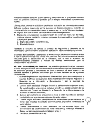realizarán mediante concurso público abierto y transparente en el que podrán intervenir
todas las personas naturales y jurídicas que no tengan inhabilidades o prohibiciones
legales.
Los requisitos, criterios de evaluación y formas de puntuación del concurso público serán
definidos mediante reglamento por la autoridad de telecomunicaciones, teniendo en
consideración las normas establecidas en la presente ley y la Ley de Telecomunicaciones;
sin perjuicio de lo cual en todos los casos el solicitante deberá presentar:
1. El proyecto comunicacional, con determinación del nombre de medio, tipo de medio,
objetivos, iugar de instalación, cobertura, propuesta de programación e impacto social
que proyecta generar;
2. El plan de gestión y sostenibilidad; y,
3. El estudio técnico.
Realizado el concurso, se remitirá al Consejo de Regulación y Desarrollo de la
Información y Comunicación ios expedientes de hasta ios 5 solicitantes mejor puntuados.
El Consejo de Regulación y Desarrollo de la Información y Comunicación volverá a revisar
el plan de comunicación de cada uno de eilos y en base a su evaluación emitirá el informe
vinculante para la adjudicación de la concesión, con el cual la Autoridad de
Telecomunicaciones procederá a reaiizar los trámites administrativos para ia
correspondiente adjudicación.
A lt.-111,- Inhabilidades para concursar.- Se prohíbe la participación en los concursos
públicos de adjudicación de frecuencias del espectro radioeléctrico para el funcionamiento
de estaciones privadas y comunitarias de radio y televisión de señal abierta a las
personas naturales o jurídicas postulantes que se hallen incursas en las siguientes
circunstancias:
1. Quienes tengan relación de parentesco hasta el cuarto grado de consanguinidad o
segundo de afinidad con cuaiquiera de los miembros dei Consejo de Reguiación y
Desarrollo de la Información y Comunicación y con la autoridad de
telecomunicaciones;
2. Quienes estén asociados o tengan acciones o participaciones superiores al 6%
del capital social en una empresa en la que también son socios cualquiera de los
miembros del Consejo de Regulación y Desarrolio de ia Comunicación o la
autoridad de teiecomunicaciones;
3. Quienes personalmente se encuentren en mora o estén impedidos de contratar
con instituciones, organismos y entidades del sector público;
4. Quienes tengan acciones o participaciones de una empresa que se encuentre en
mora o esté impedida de contratar con instituciones, organismos y entidades del
sector público;
5. Quienes personalmente o como accionistas de una empresa hayan sido
concesionarios de una frecuencia de radio o televisión y se la haya revertido al
Estado por las infracciones determinadas en la ley; y,
6. Las demás que establezcan la ley.
39
i
 