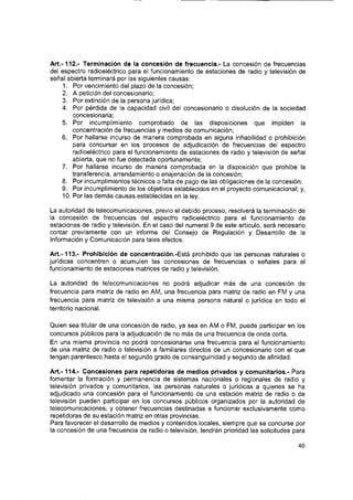 A rt.-112.' Terminación de la concesión de frecuencia.- La concesión de frecuencias
del espectro radioeiéctrico para el funcionamiento de estaciones de radio y televisión de
señal abierta terminará por las siguientes causas:
1. Por vencimiento del plazo de la concesión;
2. A petición del concesionario;
3. Por extinción de la persona jurídica;
4. Por pérdida de la capacidad civil del concesionario o disolución de la sociedad
concesionaria;
5. Por incumplimiento comprobado de las disposiciones que impiden la
concentración de frecuencias y medios de comunicación;
6. Por hallarse incurso de manera comprobada en alguna inhabilidad o prohibición
para concursar en los procesos de adjudicación de frecuencias del espectro
radioeiéctrico para el funcionamiento de estaciones de radio y televisión de señal
abierta, que no fue detectada oportunamente;
7. Por hallarse incurso de manera comprobada en la disposición que prohíbe la
transferencia, arrendamiento o enajenación de la concesión;
8. Por incumplimientos técnicos o falta de pago de las obligaciones de la concesión;
9. Por incumplimiento de los objetivos establecidos en el proyecto comunicacional; y,
10. Por las demás causas establecidas en la ley.
La autoridad de telecomunicaciones, previo el debido proceso, resolverá la terminación de
la concesión de frecuencias del espectro radioeiéctrico para el funcionamiento de
estaciones de radio y televisión. En el caso del numeral 9 de este artículo, será necesario
contar previamente con un informe del Consejo de Regulación y Desarrollo de la
Información y Comunicación para tales efectos.
A rt.-113.- Prohibición de concentración.-Está prohibido que las personas naturales o
jurídicas concentren o acumulen las concesiones de frecuencias o señales para el
funcionamiento de estaciones matrices de radio y televisión.
La autoridad de telecomunicaciones no podrá adjudicar más de una concesión de
frecuencia para matriz de radio en AM, una frecuencia para matriz de radio en FM y una
frecuencia para matriz de televisión a una misma persona natural o jurídica en todo el
territorio nacional.
Quien sea titular de una concesión de radio, ya sea en AM o FM, puede participar en los
concursos públicos para la adjudicación de no más de una frecuencia de onda corta.
En una misma provincia no podrá concesionarse una frecuencia para el funcionamiento
de una matriz de radio o televisión a familiares directos de un concesionario con el que
tengan parentesco hasta el segundo grado de consanguinidad y segundo de afinidad.
A rt.-114.- Concesiones para repetidoras de medios privados y comunitarios.- Para
fomentar la formación y permanencia de sistemas nacionales o regionales de radio y
televisión privados y comunitarios, las personas naturales o jurídicas a quienes se ha
adjudicado una concesión para el funcionamiento de una estación matriz de radio o de
televisión pueden participar en los concursos públicos organizados por la autoridad de
telecomunicaciones, y obtener frecuencias destinadas a funcionar exclusivamente como
repetidoras de su estación matriz en otras provincias.
Para favorecer el desarrollo de medios y contenidos locales, siempre que se concurse por
la concesión de una frecuencia de radio o televisión, tendrán prioridad las solicitudes para
40
 