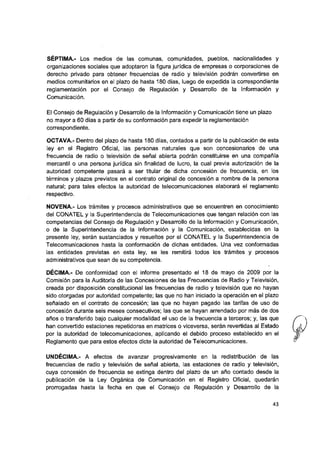 SÉPTIMA.- Los medios de las comunas, comunidades, pueblos, nacionalidades y
organizaciones sociales que adoptaron la figura jurídica de empresas o corporaciones de
derecho privado para obtener frecuencias de radio y televisión podrán convertirse en
medios comunitarios en el plazo de hasta 180 días, luego de expedida la correspondiente
reglamentación por el Consejo de Regulación y Desarrollo de la Información y
Comunicación.
El Consejo de Regulación y Desarrollo de la Información y Comunicación tiene un plazo
no mayor a 60 días a partir de su conformación para expedir la reglamentación
correspondiente.
OCTAVA.- Dentro del plazo de hasta 180 días, contados a partir de la publicación de esta
ley en el Registro Oficial, las personas naturales que son concesionarios de una
frecuencia de radio o televisión de señal abierta podrán constituirse en una compañía
mercantil o una persona jurídica sin finalidad de lucro, la cual previa autorización de la
autoridad competente pasará a ser titular de dicha concesión de frecuencia, en los
términos y plazos previstos en el contrato original de concesión a nombre de la persona
natural: para tales efectos la autoridad de telecomunicaciones elaborará el reglamento
respectivo.
NOVENA.- Los trámites y procesos administrativos que se encuentren en conocimiento
del CONATEL y la Superintendencia de Telecomunicaciones que tengan relación con las
competencias del Consejo de Regulación y Desarrollo de la Información y Comunicación,
o de la Superintendencia de la Información y la Comunicación, establecidas en la
presente ley, serán sustanciados y resueltos por el CONATEL y la Superintendencia de
Telecomunicaciones hasta la conformación de dichas entidades. Una vez conformadas
las entidades previstas en esta ley, se les remitirá todos los trámites y procesos
administrativos que sean de su competencia.
DÉCIMA.- De conformidad con el informe presentado el 18 de mayo de 2009 por la
Comisión para la Auditoría de las Concesiones de las Frecuencias de Radio y Televisión,
creada por disposición constitucional las frecuencias de radio y televisión que no hayan
sido otorgadas por autoridad competente; las que no han iniciado la operación en el plazo
señalado en el contrato de concesión; las que no hayan pagado las tarifas de uso de
concesión durante seis meses consecutivos; las que se hayan arrendado por más de dos
años o transferido bajo cualquier modalidad el uso de la frecuencia a terceros; y, las que
han convertido estaciones repetidoras en matrices o viceversa, serán revertidas al Estado
por la autoridad de telecomunicaciones, aplicando el debido proceso establecido en el
Reglamento que para estos efectos dicte la autoridad de Telecomunicaciones.
UNDÉCIMA.- A efectos de avanzar progresivamente en la redistribución de las
frecuencias de radio y televisión de señal abierta, las estaciones de radio y televisión,
cuya concesión de frecuencia se extinga dentro del plazo de un año contado desde la
publicación de la Ley Orgánica de Comunicación en el Registro Oficial, quedarán
prorrogadas hasta la fecha en que el Consejo de Regulación y Desarrollo de la
43
 