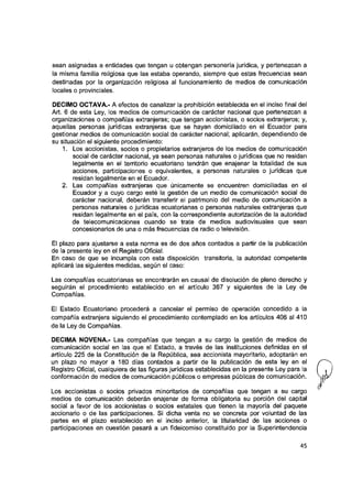 sean asignadas a entidades que tengan u obtengan personería jurídica, y pertenezcan a
la misma familia religiosa que las estaba operando, siempre que estas frecuencias sean
destinadas por la organización religiosa al funcionamiento de medios de comunicación
locales o provinciales.
DECIMO OCTAVA.- A efectos de canalizar la prohibición establecida en el inciso final del
Art. 6 de esta Ley, los medios de comunicación de carácter nacional que pertenezcan a
organizaciones o compañías extranjeras; que tengan accionistas, o socios extranjeros; y,
aquellas personas jurídicas extranjeras que se hayan domiciliado en el Ecuador para
gestionar medios de comunicación social de carácter nacional; aplicarán, dependiendo de
su situación el siguiente procedimiento:
1. Los accionistas, socios o propietarios extranjeros de ios medios de comunicación
social de carácter nacional, ya sean personas naturales o jurídicas que no residan
legaimente en el territorio ecuatoriano tendrán que enajenar la totalidad de sus
acciones, participaciones o equivalentes, a personas naturales o jurídicas que
residan legaimente en el Ecuador.
2. Las compañías extranjeras que únicamente se encuentren domiciliadas en el
Ecuador y a cuyo cargo esté la gestión de un medio de comunicación social de
carácter nacional, deberán transferir el patrimonio del medio de comunicación a
personas naturales o jurídicas ecuatorianas o personas naturales extranjeras que
residan legaimente en el país, con la correspondiente autorización de la autoridad
de telecomunicaciones cuando se trate de medios audiovisuales que sean
concesionarios de una o más frecuencias de radio o televisión.
El plazo para ajustarse a esta norma es de dos años contados a partir de ia publicación
de la presente ley en el Registro Oficial.
En caso de que se incumpla con esta disposición transitoria, ia autoridad competente
aplicará las siguientes medidas, según ei caso:
Las compañías ecuatorianas se encontrarán en causal de disolución de pleno derecho y
seguirán el procedimiento establecido en ei artículo 367 y siguientes de la Ley de
Compañías.
El Estado Ecuatoriano procederá a cancelar el permiso de operación concedido a la
compañía extranjera siguiendo el procedimiento contemplado en ios artículos 406 al 410
de la Ley de Compañías.
DECIMA NOVENA.- Las compañías que tengan a su cargo la gestión de medios de
comunicación social en las que el Estado, a través de las instituciones definidas en ei
artículo 225 de la Constitución de la República, sea accionista mayoritario, adoptarán en
un plazo no mayor a 180 días contados a partir de ia publicación de esta ley en el
Registro Oficial, cualquiera de las figuras jurídicas establecidas en la presente Ley para la
conformación de medios de comunicación públicos o empresas públicas de comunicación.
Los accionistas o socios privados minoritarios de compañías que tengan a su cargo
medios de comunicación deberán enajenar de forma obligatoria su porción del capital
social a favor de los accionistas o socios estatales que tienen ia mayoría dei paquete
accionario o de las participaciones. Si dicha venta no se concreta por voluntad de las
partes en ei plazo establecido en el inciso anterior, la titularidad de las acciones o
participaciones en cuestión pasará a un fideicomiso constituido por la Superintendencia
45
 