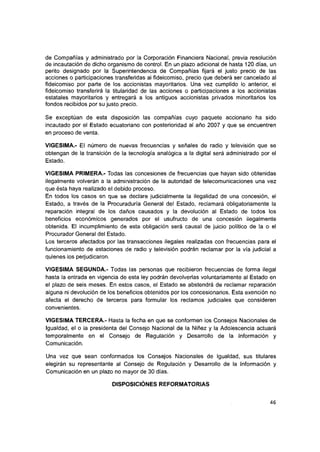 de Compañías y administrado por la Corporación Financiera Nacional, previa resolución
de incautación de dicho organismo de control. En un plazo adicional de hasta 120 días, un
perito designado por la Superintendencia de Compañías fijará el justo precio de las
acciones o participaciones transferidas al fideicomiso, precio que deberá ser cancelado ai
fideicomiso por parte de los accionistas mayoritarios. Una vez cumplido lo anterior, el
fideicomiso transferirá la titularidad de ias acciones o participaciones a los accionistas
estatales mayoritarios y entregará a los antiguos accionistas privados minoritarios los
fondos recibidos por su justo precio.
Se exceptúan de esta disposición las compañías cuyo paquete accionario ha sido
incautado por el Estado ecuatoriano con posterioridad al año 2007 y que se encuentren
en proceso de venta.
VIGESIMA.- El número de nuevas frecuencias y señales de radio y televisión que se
obtengan de ia transición de ia tecnología analógica a ia digital será administrado por ei
Estado.
VIGESIMA PRIMERA.- Todas ias concesiones de frecuencias que hayan sido obtenidas
ilegaimente volverán a la administración de ia autoridad de telecomunicaciones una vez
que ésta haya realizado ei debido proceso.
En todos los casos en que se declare judicialmente la ilegalidad de una concesión, el
Estado, a través de la Procuraduría General del Estado, reclamará obligatoriamente ia
reparación integral de los daños causados y ia devolución al Estado de todos ios
beneficios económicos generados por ei usufructo de una concesión ilegaimente
obtenida. El incumplimiento de esta obligación será causal de juicio político de ia o el
Procurador General del Estado.
Los terceros afectados por ias transacciones ilegales realizadas con frecuencias para ei
funcionamiento de estaciones de radio y televisión podrán reclamar por la vía judicial a
quienes los perjudicaron.
VIGESIMA SEGUNDA.- Todas las personas que recibieron frecuencias de forma ilegal
hasta la entrada en vigencia de esta ley podrán devolverlas voluntariamente al Estado en
el plazo de seis meses. En estos casos, ei Estado se abstendrá de reclamar reparación
alguna ni devolución de los beneficios obtenidos por los concesionarios. Esta exención no
afecta ei derecho de terceros para formular los reclamos judiciales que consideren
convenientes.
VIGESIMA TERCERA.- Hasta la fecha en que se conformen los Consejos Nacionales de
Igualdad, el o la presidenta del Consejo Nacional de la Niñez y la Adolescencia actuará
temporalmente en el Consejo de Regulación y Desarrollo de la Información y
Comunicación.
Una vez que sean conformados los Consejos Nacionales de Igualdad, sus titulares
elegirán su representante al Consejo de Regulación y Desarrollo de la Información y
Comunicación en un plazo no mayor de 30 días.
DISPOSICIÓNES REFORMATORIAS
46
 