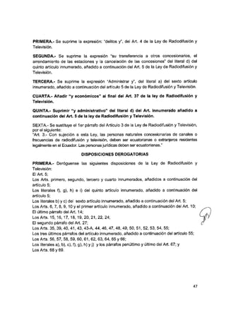PRIMERA.- Se suprime la expresión: “delitos y”, del Art. 4 de la Ley de Radiodifusión y
Televisión.
SEGUNDA.- Se suprime la expresión “su transferencia a otros concesionarios, el
arrendamiento de las estaciones y la cancelación de las concesiones” del literal d) del
quinto artículo innumerado, añadido a continuación del Art. 5 de la Ley de Radiodifusión y
Televisión.
TERCERA.- Se suprime la expresión “Administrar y”, del literal a) del sexto artículo
innumerado, añadido a continuación del artículo 5 de la Ley de Radiodifusión y Televisión.
CUARTA.- Añadir “y económicos” ai final del Art. 37 de la ley de Radiodifusión y
Televisión.
QUINTA.- Suprimir “y administrativo” dei literal d) del Art. innumerado añadido a
continuación del Art. 5 de la ley de Radiodifusión y Televisión.
SEXTA.- Se sustituye el 1er párrafo del Artículo 3 de la Ley de Radiodifusión y Televisión,
por el siguiente:
“Art. 3.- Con sujeción a esta Ley, las personasnaturalesconcesionarias de canales o
frecuencias de radiodifusión y televisión, deben serecuatorianas oextranjeros residentes
legalmente en el Ecuador. Las personas jurídicas deben ser ecuatorianas.”
DiSPOSiCiONES DEROGATORIAS
PRIMERA.- Deróguense las siguientes disposiciones de la Ley de Radiodifusión y
Televisión:
El Art. 5;
Los Arts. primero, segundo, tercero y cuarto innumerados, añadidos a continuación del
artículo 5;
Los literales f), g), h) e i) del quinto artículo innumerado, añadido a continuación dei
artículo 5;
Los literales b) y c) del sexto artículo innumerado, añadido a continuación del Art. 5;
Los Arts. 6, 7, 8, 9 ,1 0 y el primer artículo innumerado, añadido a continuación del Art. 10;
El último párrafo del Art. 14;
Los Arts. 15, 16, 17, 18, 19, 20, 21, 22, 24;
El segundo párrafo del Art. 27;
Los Arts. 35, 39, 40, 41, 43, 43-A, 44, 46, 47, 48, 49, 50, 51, 52, 53, 54, 55;
Los tres últimos párrafos del artículo innumerado, añadido a continuación del artículo 55;
Los Arts. 56, 57, 58, 59, 60, 61, 62, 63, 64, 65 y 66;
Los literales a), b), c), f), g), h) y j) y los párrafos penúltimo y último del Art. 67; y
Los Arts. 68 y 69.
47
 