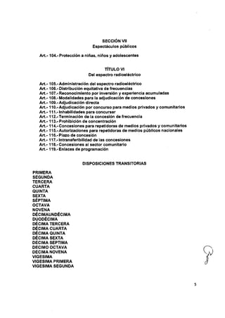 SECCION Vil
Espectáculos públicos
A rt.-104.-Protección a niñas, niños y adoiescentes
TÍTULO VI
Del espectro radioeléctrico
A rt.-105.-Administración del espectro radioeléctrico
A rt.-106.-Distribución equitativa de frecuencias
A rt.-107.- Reconocimiento por inversión y experiencia acumuladas
A rt.-108.-Modalidades para la adjudicación de concesiones
A rt.-109.-Adjudicación directa
A rt.-110.-Adjudicación por concurso para medios privados y comunitarios
A rt.-111.-Inhabilidades para concursar
A rt.-112.-Terminación de ia concesión de frecuencia
A rt.-113.-Prohibición de concentración
A rt.-114.-Concesiones para repetidoras de medios privados y comunitarios
A rt.-115.-Autorizaciones para repetidoras de medios públicos nacionaies
Art.- 116.-Piazo de concesión
Art.- 117.-lntransferibilidad de ias concesiones
A rt.-118.-Concesiones ai sector comunitario
Art.- I19.-Eniaces de programación
DISPOSICIONES TRANSITORIAS
PRIMERA
SEGUNDA
TERCERA
CUARTA
QUINTA
SEXTA
SÉPTIMA
OCTAVA
NOVENA
DÉCIMAUNDÉCIMA
DUODÉCIMA
DÉCIMA TERCERA
DÉCIMA CUARTA
DÉCIMA QUINTA
DÉCIMA SEXTA
DECIMA SEPTIMA
DECIMO OCTAVA
DECIMA NOVENA
VIGESIMA
VIGESIMA PRIMERA
VIGESIMA SEGUNDA
 