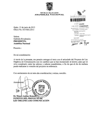 REPÚBUCA DEL ECUADOR
ASAMeLKA TVACIOlVAI.
Quito, 13 de junio de 2013
Oficio No. 015-MA-2013
Señora
Gabriela Rivadeneira
PRESIDENTA
Asamblea Nacional
Presente.-
ASAKí IM.LA ñ m a o n a i .
T I Q J lítS C ft:»
# T rá m ite ;1 4 1 4 9 2
CQcllgi) v a lid a d ó n 7TOA650QCR
Tipo ilB doaumanto M E M O R AN D O IN T E R N O
P e d ia re c e p d ó n l3 -iu n -2 0 1 3 1 6 :4 9
N u m e ra d ó n 0 1 5 - m a - 2 0 1 3
documento
p e d ia o fid o 1 3 --ju n -2 0 1 3
R e m ite n te ANDINO R E IN O S O M AU R O
ED M U ND O
R a z ó n so d a l
Revise ei estado de si. trá m ite en:
h tt¡-i://tra m ites.asam híeónáoio na l.M
I-Itc./ b ; la do Tr an ijte js f . J .
M f . j s í
De mi consideración:
A través de la presente, me permito entregar el texto con el articulado del Proyecto de Ley
Orgánica de Comunicación con los cambios que se han incorporado al mismo, para que se
sirva socializarlo entre las señoras y señores asambleístas, a fin de que el día de mañana
pueda realizarse la votación del proyecto en referencia.
Con sentimientos de mi más alta consideración y estima, suscribo.
Atentamente^
Dr. Mauro Andino Rei n o s o
PONENTE DEL PR O Y E C T O
LEY ORGÁNICA DE COMUNICACIÓN
 