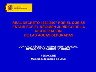 JORNADA TÉCNICA: AGUAS REUTILIZADAS,
REGADÍO Y DESARROLLO RURAL
FENACORE
Madrid, 5 de marzo de 2008
REAL DECRETO 1620/2007 POR EL QUE SEREAL DECRETO 1620/2007 POR EL QUE SE
ESTABLECE EL RÉGIMEN JURÍDICO DE LAESTABLECE EL RÉGIMEN JURÍDICO DE LA
REUTILIZACIÓNREUTILIZACIÓN
DE LAS AGUAS DEPURADASDE LAS AGUAS DEPURADAS
 