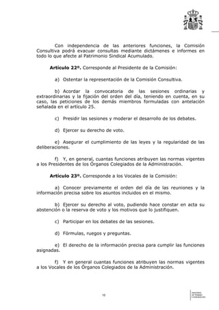 Con independencia de las anteriores funciones, la Comisión
Consultiva podrá evacuar consultas mediante dictámenes e informes en
todo lo que afecte al Patrimonio Sindical Acumulado.

     Artículo 22º. Corresponde al Presidente de la Comisión:

        a) Ostentar la representación de la Comisión Consultiva.

        b) Acordar la convocatoria de las sesiones ordinarias y
extraordinarias y la fijación del orden del día, teniendo en cuenta, en su
caso, las peticiones de los demás miembros formuladas con antelación
señalada en el artículo 25.

        c) Presidir las sesiones y moderar el desarrollo de los debates.

        d) Ejercer su derecho de voto.

        e) Asegurar el cumplimiento de las leyes y la regularidad de las
deliberaciones.

         f) Y, en general, cuantas funciones atribuyen las normas vigentes
a los Presidentes de los Órganos Colegiados de la Administración.

     Artículo 23º. Corresponde a los Vocales de la Comisión:

        a) Conocer previamente el orden del día de las reuniones y la
información precisa sobre los asuntos incluidos en el mismo.

        b) Ejercer su derecho al voto, pudiendo hace constar en acta su
abstención o la reserva de voto y los motivos que lo justifiquen.

        c) Participar en los debates de las sesiones.

        d) Fórmulas, ruegos y preguntas.

       e) El derecho de la información precisa para cumplir las funciones
asignadas.

        f) Y en general cuantas funciones atribuyen las normas vigentes
a los Vocales de los Órganos Colegiados de la Administración.




                                                                     MINISTERIO
                             10                                      DE TRABAJO
                                                                     E INMIGRACIÓN
 