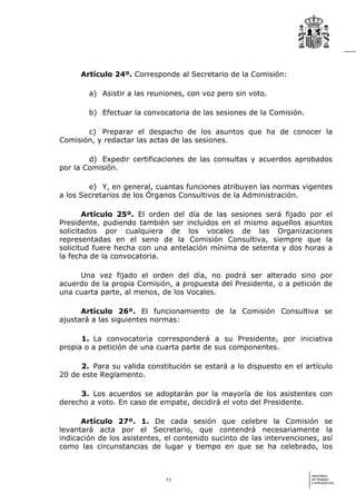 Artículo 24º. Corresponde al Secretario de la Comisión:

        a) Asistir a las reuniones, con voz pero sin voto.

        b) Efectuar la convocatoria de las sesiones de la Comisión.

       c) Preparar el despacho de los asuntos que ha de conocer la
Comisión, y redactar las actas de las sesiones.

        d) Expedir certificaciones de las consultas y acuerdos aprobados
por la Comisión.

        e) Y, en general, cuantas funciones atribuyen las normas vigentes
a los Secretarios de los Órganos Consultivos de la Administración.

       Artículo 25º. El orden del día de las sesiones será fijado por el
Presidente, pudiendo también ser incluidos en el mismo aquellos asuntos
solicitados por cualquiera de los vocales de las Organizaciones
representadas en el seno de la Comisión Consultiva, siempre que la
solicitud fuere hecha con una antelación mínima de setenta y dos horas a
la fecha de la convocatoria.

     Una vez fijado el orden del día, no podrá ser alterado sino por
acuerdo de la propia Comisión, a propuesta del Presidente, o a petición de
una cuarta parte, al menos, de los Vocales.

      Artículo 26º. El funcionamiento de la Comisión Consultiva se
ajustará a las siguientes normas:

      1. La convocatoria corresponderá a su Presidente, por iniciativa
propia o a petición de una cuarta parte de sus componentes.

      2. Para su valida constitución se estará a lo dispuesto en el artículo
20 de este Reglamento.

     3. Los acuerdos se adoptarán por la mayoría de los asistentes con
derecho a voto. En caso de empate, decidirá el voto del Presidente.

      Artículo 27º. 1. De cada sesión que celebre la Comisión                se
levantará acta por el Secretario, que contendrá necesariamente               la
indicación de los asistentes, el contenido sucinto de las intervenciones,   así
como las circunstancias de lugar y tiempo en que se ha celebrado,           los


                                                                      MINISTERIO
                             11                                       DE TRABAJO
                                                                      E INMIGRACIÓN
 