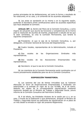 puntos principales de las deliberaciones, así como la forma y resultado de
las votaciones, en su caso, y el contenido de los acuerdos adoptados.

     2. Las actas se aprobarán en la misma o en la siguiente sesión,
pudiendo el Secretario emitir certificaciones sobre los acuerdos específicos
que haya adoptado la Comisión.

      Artículo 28º. 1. Dentro del Pleno de la Comisión Consultiva, y como
órgano de actuación que asume las funciones y competencias de la misma
para la resolución de asuntos de tramite, preparación o estudio de los que
le sean sometidos, se crea la Comisión Permanente, que tendrá la
siguiente composición:

     a) Presidente: el que lo sea de la Comisión Consultiva, o, por
delegación, el Director General de Servicios del Departamento.

      b) Cuatro Vocales, representantes de la Administración, incluido el
Presidente.

      c) Dos     vocales   de        las    Organizaciones   Sindicales      más
representativas.

      d) Dos     vocales   de        las   Asociaciones   Empresariales      más
representativas.

     e) Secretario: el que lo sea de la Comisión Consultiva.

    2. Los miembros de la Comisión Permanente serán nombrados con el
mismo procedimiento establecido para los de la Comisión Consultiva.


                     DISPOSICIÓN TRANSITORIA.


      1. Las cesiones del uso de bienes inmuebles que se hubieran
efectuado en favor de Organizaciones Empresariales o Sindicales con
anterioridad a la entrada en vigor de la Ley 4/1986, de 8 de enero,
deberán ser objeto de la correspondiente regularización mediante
resolución dictada por el Ministro de Trabajo y Seguridad Social, previo
informe de la Comisión Consultiva del Patrimonio Sindical.

      2. A tal efecto, las Entidades titulares de la cesión por si o, en su
caso, a través de la Federación a que pertenezcan, dirigirán al Ministro de
Trabajo y Seguridad Social sus peticiones de regularización en el plazo de
un mes desde la entrada en vigor del presente Reglamento.


                                                                          MINISTERIO
                                12                                        DE TRABAJO
                                                                          E INMIGRACIÓN
 
