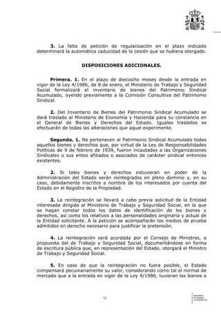 3. La falta de petición de regularización en el plazo indicado
determinará la automática caducidad de la cesión que se hubiera otorgado.


                    DISPOSICIONES ADICIONALES.


      Primera. 1. En el plazo de dieciocho meses desde la entrada en
vigor de la Ley 4/1986, de 8 de enero, el Ministerio de Trabajo y Seguridad
Social formalizará el inventario de bienes del Patrimonio Sindical
Acumulado, oyendo previamente a la Comisión Consultiva del Patrimonio
Sindical.

      2. Del Inventario de Bienes del Patrimonio Sindical Acumulado se
dará traslado al Ministerio de Economía y Hacienda para su constancia en
el General de Bienes y Derechos del Estado. Iguales traslados se
efectuarán de todas las alteraciones que aquel experimente.

       Segunda. 1. No pertenecen al Patrimonio Sindical Acumulado todos
aquellos bienes y derechos que, por virtud de la Ley de Responsabilidades
Políticas de 9 de febrero de 1939, fueron incautados a las Organizaciones
Sindicales o sus entes afiliados o asociados de carácter sindical entonces
existentes.

      2. Si tales bienes y derechos estuvieran en poder de la
Administración del Estado serán reintegrados en pleno dominio y, en su
caso, debidamente inscritos a nombre de los interesados por cuenta del
Estado en el Registro de la Propiedad.

      3. La reintegración se llevará a cabo previa solicitud de la Entidad
interesada dirigida al Ministerio de Trabajo y Seguridad Social, en la que
se hagan constar todos los datos de identificación de los bienes y
derechos, así como los relativos a las personalidades originaria y actual de
la Entidad solicitante. A la petición se acompañarán los medios de prueba
admitidos en derecho necesario para justificar la pretensión.

      4. La reintegración será acordada por el Consejo de Ministros, a
propuesta del de Trabajo y Seguridad Social, documentándose en forma
de escritura pública que, en representación del Estado, otorgará el Ministro
de Trabajo y Seguridad Social.

     5. En caso de que la reintegración no fuera posible, el Estado
compensará pecuniariamente su valor, considerando como tal el normal de
mercado que a la entrada en vigor de la Ley 4/1986, tuvieran los bienes o



                                                                      MINISTERIO
                             13                                       DE TRABAJO
                                                                      E INMIGRACIÓN
 