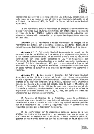 operaciones que prevea la correspondiente Ley extintiva, aplicándose, en
todo caso, para su cesión en uso el criterio de finalidad establecido en el
artículo 4.1, de la Ley 4/1986, de Cesión de Bienes del Patrimonio Sindical
Acumulado.

      2. Del Patrimonio Sindical Acumulado se exceptuarán únicamente los
bienes y derechos cuya titularidad dominical, con anterioridad a la entrada
en vigor de la Ley 4/1986, hubiera sido legítimamente adquirida por
terceros o hubiese sido transferida con arreglo a las disposiciones vigentes
en cada caso.

      Artículo 3º. El Patrimonio Sindical Acumulado se integra en el
Patrimonio del Estado con autonomía funcional, quedando destinado al
cumplimiento de las finalidades previstas en la Ley 4/1986, de 8 de enero.

       Artículo 4º. El Patrimonio Sindical Acumulado se regirá por lo
establecido en la Ley 4/1986, de 8 de enero, y en el presente Reglamento
y sus normas complementarias. En su defecto y en lo que no resulte en
contradicción con ellas, serán aplicables la Ley y el Reglamento del
Patrimonio del Estado, entendiéndose a los exclusivos efectos previstos en
el artículo 6.1 de la citada Ley 4/1986, que corresponden a los órganos del
Ministerio de Trabajo y Seguridad Social las competencias y funciones que
en estas normas se atribuyen a los órganos del Ministerio de Economía y
Hacienda.

      Artículo 5º. 1. Los bienes y derechos del Patrimonio Sindical
Acumulado se inscribirán a nombre del Estado como bienes patrimoniales
en los Registros públicos correspondientes, haciendo siempre mención
expresa de su especial condición. En particular, figurarán en el Inventario
General de Bienes y Derechos del Estado, para lo cual, el Ministerio de
Trabajo y Seguridad Social dirigirá la oportuna comunicación al de
Economía y Hacienda, dándole traslado del inventario al que se refiere la
disposición adicional primera de la Ley 4/1986, así como de todas las
alteraciones que el mismo experimente.

      2. Respecto al Registro de la Propiedad, tanto la certificación
administrativa como la solicitud para la inmatriculación o inscripción a que
se refiere el apartado tres del artículo 1 de la Ley 4/1986, serán expedidas
por el Subsecretario de Trabajo y Seguridad Social y contendrán los
requisitos exigidos por la legislación hipotecaria.

      3. De conformidad con la disposición adicional quinta de la Ley
4/1986, los instrumentos públicos y los asientos que, en su caso, se
practiquen en el Registro de la Propiedad u otros registros públicos,
gozarán de los mismos beneficios que los establecidos en favor del Estado


                                                                      MINISTERIO
                              3                                       DE TRABAJO
                                                                      E INMIGRACIÓN
 