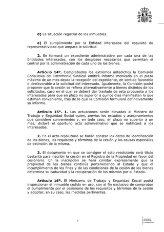d) La situación registral de los inmuebles.

      e) El cumplimiento por la Entidad interesada del requisito de
representatividad que ampara la solicitud.

      2. Se formará un expediente administrativo por cada una de las
Entidades interesadas, con los desgloses necesarios que permitan el
control por la administración de cada uno de los bienes.

       Artículo 14º. Comprobados los extremos antedichos la Comisión
Consultiva del Patrimonio Sindical emitirá informe motivado en el plazo
máximo de un mes desde la recepción del expediente, en sentido favorable
o desfavorable a la solicitud del interesado. Igualmente, la Comisión podrá
proponer que la cesión se refiera alternativamente a bienes distintos de los
solicitados, caso en el cual se deberá dar traslado de esta propuesta a los
interesados para que en plazo no superior a quince días manifiesten lo que
estimen conveniente, tras de lo cual la Comisión formulará definitivamente
su informe.

      Artículo 15º. 1. Las actuaciones serán elevadas al Ministro de
Trabajo y Seguridad Social quien, previos los estudios y asesoramientos
que considere convenientes y, en todo caso, en plazo no superior a un
mes, dictará el oportuno acto administrativo que se notificará a los
interesados.

      2. En el acto resolutorio se harán constar los datos de identificación
de los bienes, los requisitos y términos de la cesión y las causas especiales
de extinción de la misma.

      3. El documento en que se consigne el acto resolutorio será título
bastante para inscribir la cesión en el Registro de la Propiedad en favor del
cesionario. En la inscripción se hará constar expresamente que la
propiedad de los bienes continúa perteneciendo al Estado y que el
incumplimiento de los fines y de las condiciones de la cesión de los bienes
determina su caducidad y la recuperación de los mismos por el Estado.

      Artículo 16º. El Ministerio de Trabajo y Seguridad Social podrá
inspeccionar el inmueble cedido en uso, con el fin exclusivo de comprobar
el cumplimiento por el cesionario de los requisitos y términos de la cesión
y adoptar, en su caso, las medidas pertinentes.




                                                                       MINISTERIO
                              7                                        DE TRABAJO
                                                                       E INMIGRACIÓN
 