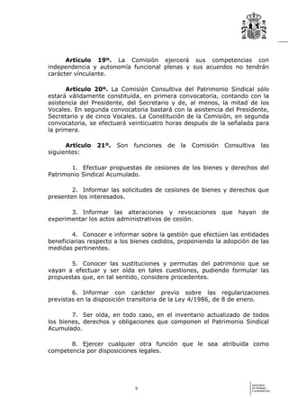 Artículo 19º. La Comisión ejercerá sus competencias con
independencia y autonomía funcional plenas y sus acuerdos no tendrán
carácter vinculante.

      Artículo 20º. La Comisión Consultiva del Patrimonio Sindical sólo
estará válidamente constituida, en primera convocatoria, contando con la
asistencia del Presidente, del Secretario y de, al menos, la mitad de los
Vocales. En segunda convocatoria bastará con la asistencia del Presidente,
Secretario y de cinco Vocales. La Constitución de la Comisión, en segunda
convocatoria, se efectuará veinticuatro horas después de la señalada para
la primera.

      Artículo   21º.   Son   funciones   de   la   Comisión   Consultiva     las
siguientes:

       1. Efectuar propuestas de cesiones de los bienes y derechos del
Patrimonio Sindical Acumulado.

        2. Informar las solicitudes de cesiones de bienes y derechos que
presenten los interesados.

       3. Informar las alteraciones y revocaciones que hayan de
experimentar los actos administrativos de cesión.

        4. Conocer e informar sobre la gestión que efectúen las entidades
beneficiarias respecto a los bienes cedidos, proponiendo la adopción de las
medidas pertinentes.

       5. Conocer las sustituciones y permutas del patrimonio que se
vayan a efectuar y ser oída en tales cuestiones, pudiendo formular las
propuestas que, en tal sentido, considere procedentes.

        6. Informar con carácter previo sobre las regularizaciones
previstas en la disposición transitoria de la Ley 4/1986, de 8 de enero.

        7. Ser oída, en todo caso, en el inventario actualizado de todos
los bienes, derechos y obligaciones que componen el Patrimonio Sindical
Acumulado.

       8. Ejercer cualquier otra función que le sea atribuida como
competencia por disposiciones legales.




                                                                        MINISTERIO
                              9                                         DE TRABAJO
                                                                        E INMIGRACIÓN
 