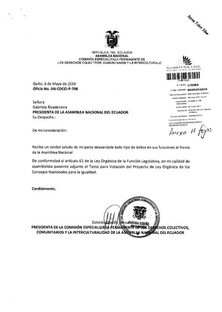10^^
^%
REPUBL]CA DEL ECUADOR
ASAIITBLEA NACIONAL
COII.IISION ESPECIA'''A'A'ERI!IAiIENTE OE
ats DiREcHos corEctavos. coMu&IAitos y !A tNTelcutluiAlla
Quito, 6 de Mayo de 2014
Oficio No.AN-CDCCI-P-708
Senora
Gabriela Rivadeneira
PRESIDENTA DE LAASAMBLEA NACIONAL OEL ECUADOR
Su Despacho.-
De miconsideraci6n:
f,.ilYlll';,'l'tl;l'lil
lll[ffilllll[ltlllllllilllr
,lnfte 17598s
c'de -idd6' RssEHO36ttS
!dsEc@]!E
r.
A^roo tl lo/,5,J
de dxitos en sus funciones al frenteReciba un cordial saludo de mi parte deseSndole todo tipo
de la Asamblea Nacional.
De conformidad al articulo 61de la Ley Org5nica de la Funci6n Legislativa, en mi calidad de
asambleista ponente adjunto el Texto para Votaci6n del Proyecto de Ley Orgiinica de los
Consejos Nacionales para la lgualdad.
Cordialmente,
Zobeid
coMtst6N ESPEctAU EPRESIDENTA DE I.A
COM tJ N ITARIOS Y LA INTERCUI.TURALI DE LA
os coLEcTtvos,
DEI ECUADOR
 
