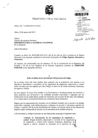 L-"RDsi.fi.q$Cll1 J-.E L.A ilJii,JdLICA 
Oficio No. T.6916-SGJ-L4-6L2 
Quito, 22 de agosto del2014 
Seffom 
Gabriela Rivadeneira Burbano 
PRNSIDENTA DE LA ASAMBLEA NACIONAL 
En su despacho 
Seiiora Presidenta: 
..,* wrotPP84RH 
Contesto su oficio No. PAN-GR-2014-1316, del 24 de julio de 201.1, recibido en eI Palacio 
Nacional el dia siguiente, mediante el cual remlte el proyeclo de Cddigo Otgihico Moketario ! 
Al respecto, de confomidad con los articulos 137 de la Constituci6n de Ia Reptblica del 
Ecuador y 64 de la Ley Org6nica ale la Funci6n Legislativa, presento mi OBJECfON 
PARCIAL en Ios siguientes terminosl 
I 
Sobre el ihimo inciso tul a tcuh I del pro),ecto de C6digo. 
En el primer inciso del texto aludido debe aclamrse que la prohibici6n solo alcanza a los 
miembros, firncionarios o servidores de los orgarismos de regulaci6n, supenisi6n y contol 
sobre los temas que son reglados por este C6digo, es decir los de lndole monetaria, financiera, 
de seguros y valores. 
En otro aspecto, el inciso finaI prohibe a 1os funcionarios y seryidores prestar sus se icios o 
hacer gestiones que favorczcan a las eniidades pdvadas controladas o reguladas por las 
instituciones en Ias cuales hayan cesado sus funciones, por el plazo de dos aiios. Sin embargo, 
no se indica cu61 es la sanci6n perlinente por conhavenfu dicha rcst cci6n. 
Sugierc que la consecuencia por lncumplir con el seiialado mandato sea la sanci6n a la entidad 
conholada o rcg1llada, como infracci6n glave, conforme a la secci6n 11 del mismo capitulo del 
C6digo, al articulo 208 de la Ley de Mercado de Valorcs o aI articulo 40 de la Ley General de 
Segurcs, segtn coresponda de acuerdo con la natumleza de la entidad infractom. 
A fln de aclarar y coregir lo previsto en esta disposici6n, propongo el siguiente texto: 
"Atticalo. 8.- Fanciondrios de los oryafuishtos de regulaciin y 
contrcl. NinSin nientbro,lu4cianorio o vtvidor de lot orgonirnos I 
de regtlacion y c.ntrol sobre materia monetat ia. financiera. dell 
'?guroc ! valore". mrcntror 5e ?ncuentp ?n el ?jerckio dp sufi 
 