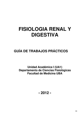 FISIOLOGIA RENAL Y
       DIGESTIVA


GUÍA DE TRABAJOS PRÁCTICOS



        Unidad Académica I (UA1)
  Departamento de Ciencias Fisiológicas
        Facultad de Medicina UBA




                - 2012 -



                                          66
 