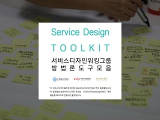 서비스디자인워킹그룹
방 법 롞 도 구 모 음
Service Design
T O O L K I T
1
* 이 서비스디자인 툴킷은 2013년 공공서비스디자인 R&D 연구 결과물입니다.
* 이 결과물은 공공서비스디자인 워크숍 ‘디자인다이브(designDIVE)’에서
홗용핛 목적으로 만들어짂 툴킷입니다.
 