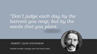 “Don’t judge each day by the
harvest you reap, but by the
seeds that you plant.
- ROBERT LOUIS STEVENSON
Scottish novelist, essayist, poet and travel writer.
 