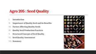Agro 205 : Seed Quality
I. Introduction
II. Importance of Quality Seed and its Benefits
III. Factors Affecting Quality Seeds
IV. Quality Seed Production Practices
V. Structural Concepts of Seed Quality
VI. Seed Quality Assessment
VII. Summary
 