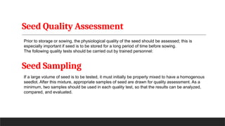 Seed Quality Assessment
Prior to storage or sowing, the physiological quality of the seed should be assessed; this is
especially important if seed is to be stored for a long period of time before sowing.
The following quality tests should be carried out by trained personnel:
Seed Sampling
If a large volume of seed is to be tested, it must initially be properly mixed to have a homogenous
seedlot. After this mixture, appropriate samples of seed are drawn for quality assessment. As a
minimum, two samples should be used in each quality test, so that the results can be analyzed,
compared, and evaluated.
 
