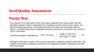 Seed Quality Assessment
Purity Test
As a measure of the cleanness of seed, pure seed is separated from impure seed, and then
separately weighed. Seed is considered pure if it appears normal in terms of size, shape, and
general outward appearance. Conversely, seed that is too small, has been partly eaten by
insects, or exhibits fungal stains is regarded as impure. A sample for a purity test may consist of
100 to 1,000 seeds.
A purity percentage is calculated as:
Although a purity test is simple, it may not be as accurate in assessing quality as other tests. One
problem encountered in applying a purity test is the subjectivity injected in separating pure seed
from impure seed.
 