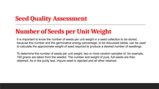Seed Quality Assessment
Number of Seeds per Unit Weight
It is important to know the number of seeds per unit weight in a seed collection to be stored,
because this number and the germinative energy percentage, to be discussed below, can be used
to calculate the approximate weight of seed required to produce a desired number of seedlings.
To determine the number of seeds per unit weight, two or more random samples of, for example,
100 grams are taken from the seedlot. The number and weight of pure, full seeds are then
obtained. As in the purity test, impure seed is rejected and all other retained.
 