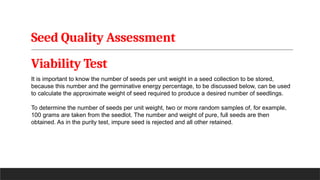 Seed Quality Assessment
Viability Test
It is important to know the number of seeds per unit weight in a seed collection to be stored,
because this number and the germinative energy percentage, to be discussed below, can be used
to calculate the approximate weight of seed required to produce a desired number of seedlings.
To determine the number of seeds per unit weight, two or more random samples of, for example,
100 grams are taken from the seedlot. The number and weight of pure, full seeds are then
obtained. As in the purity test, impure seed is rejected and all other retained.
 