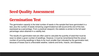 Seed Quality Assessment
Germination Test
The germination capacity is the total number of seeds in the sample that have germinated in a
test, plus the number of seeds remaining ungerminated but still sound at the end of the test,
expressed as a percentage. From a practical viewpoint, this statistic is similar to the full seed
percentage value obtained in a viability test.
The results of a germination test are often used to calculate the quantity of seed that must be
sown to obtain a given number of seedlings. However, it must be remembered that the actual
number of surviving seedlings is likely to be much smaller than indicated by the germination test,
because of losses due to unfavorable weather, rodents and birds, insects, and diseases.
 