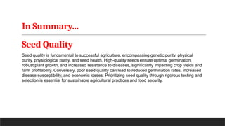 In Summary…
Seed Quality
Seed quality is fundamental to successful agriculture, encompassing genetic purity, physical
purity, physiological purity, and seed health. High-quality seeds ensure optimal germination,
robust plant growth, and increased resistance to diseases, significantly impacting crop yields and
farm profitability. Conversely, poor seed quality can lead to reduced germination rates, increased
disease susceptibility, and economic losses. Prioritizing seed quality through rigorous testing and
selection is essential for sustainable agricultural practices and food security.
 