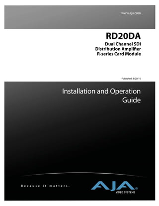 www.aja.com




                                             RD20DA
                                              Dual Channel SDI
                                         Distribution Ampliﬁer
                                          R-series Card Module




                                                     Published: 6/30/10




                               Installation and Operation
                                                   Guide




B e c a u s e   i t   m a t t e r s .
 