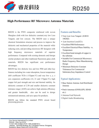 RD250
High Performance RF Microwave Antenna Materials
RD250 is the PTFE composite reinforced with woven
fiberglass cloth with low dielectric constant,very low Loss
Tangent, and low cost,etc. The RD250 uses a unique
chemical formulation structure and process to improve the
dielectric and mechanical properties of the material while
reducing costs, and providing microwave RF designers with
high frequency microwave materials of superior
performance. Compared with existing domestic and foreign
similar products and other traditional fluororesin glass cloth
materials, RD250 has significant cost performance
advantages.
RD250 has low dielectic loss and low PIM and other key
features including low water absorption, lowest temperature
drift coefficient TCEr (-153ppm/°C) and very low x, y, z
axis expansion coefficients (14, 21 and 173ppm/°C), high
copper foil peel strength and size and thermal stability. Its
dielectric constant of 2.50 and smaller dielectric constant
tolerance range (±0.05) can achieve high antenna efficiency
and greater bandwidth, also can be used to design
miniaturized antennas, and save space for products.
RD250 can follow the standard PTFE circuit board
processing process.
Features and Benefits:
• Very Low Loss Tangent (0.0018
10GHZ)
• Low Insertion Loss(S21)
• Excellent PIM Performance
• Excellent Electrical Phase Stability vs.
Temperature
• Excellent bond strength of copper to
the substrate
• Suitable For Commercial Microwave
Radio Frequency Mass Manufacturing
Design
• Minimum Dielectric Constant
Tolerances For Commercial
Substrates,Easy Impedance Control
Typical Applications:
• Base Station Antenna And Distributed
Antenna
• Patch Antennas (GNSS,GPS, SDAR
etc.)
• Antenna Feed Network
• Digital Audio Broadcasting
Your Source International Co Limited
Website : https://ys-intl.hk/
E-mail: dale.xiao@ys-intl.hk / dale.xiao@mail.ru
Address：Hanhaida Building, No.7 Songgagn Avenue, Songgang
Subdistrict, Baoan District,SZ 518105,China
 