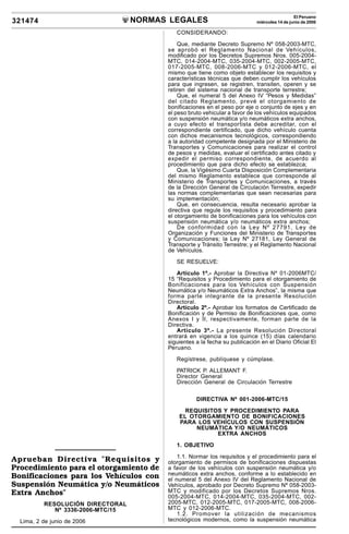 NORMAS LEGALES
R
EPUBLICA DEL PERU
321474
El Peruano
miércoles 14 de junio de 2006
Aprueban Directiva "Requisitos y
Procedimiento para el otorgamiento de
Bonificaciones para los Vehículos con
Suspensión Neumática y/o Neumáticos
Extra Anchos"
RESOLUCIÓN DIRECTORAL
Nº 3336-2006-MTC/15
Lima, 2 de junio de 2006
CONSIDERANDO:
Que, mediante Decreto Supremo Nº 058-2003-MTC,
se aprobó el Reglamento Nacional de Vehículos,
modificado por los Decretos Supremos Nros. 005-2004-
MTC, 014-2004-MTC, 035-2004-MTC, 002-2005-MTC,
017-2005-MTC, 008-2006-MTC y 012-2006-MTC, el
mismo que tiene como objeto establecer los requisitos y
características técnicas que deben cumplir los vehículos
para que ingresen, se registren, transiten, operen y se
retiren del sistema nacional de transporte terrestre;
Que, el numeral 5 del Anexo IV “Pesos y Medidas”
del citado Reglamento, prevé el otorgamiento de
bonificaciones en el peso por eje o conjunto de ejes y en
el peso bruto vehicular a favor de los vehículos equipados
con suspensión neumática y/o neumáticos extra anchos,
a cuyo efecto el transportista debe acreditar, con el
correspondiente certificado, que dicho vehículo cuenta
con dichos mecanismos tecnológicos, correspondiendo
a la autoridad competente designada por el Ministerio de
Transportes y Comunicaciones para realizar el control
de pesos y medidas, evaluar el certificado antes citado y
expedir el permiso correspondiente, de acuerdo al
procedimiento que para dicho efecto se establezca;
Que, la Vigésimo Cuarta Disposición Complementaria
del mismo Reglamento establece que corresponde al
Ministerio de Transportes y Comunicaciones, a través
de la Dirección General de Circulación Terrestre, expedir
las normas complementarias que sean necesarias para
su implementación;
Que, en consecuencia, resulta necesario aprobar la
directiva que regule los requisitos y procedimiento para
el otorgamiento de bonificaciones para los vehículos con
suspensión neumática y/o neumáticos extra anchos;
De conformidad con la Ley Nº 27791, Ley de
Organización y Funciones del Ministerio de Transportes
y Comunicaciones; la Ley Nº 27181, Ley General de
Transporte y Tránsito Terrestre; y el Reglamento Nacional
de Vehículos.
SE RESUELVE:
Artículo 1º.- Aprobar la Directiva Nº 01-2006MTC/
15 “Requisitos y Procedimiento para el otorgamiento de
Bonificaciones para los Vehículos con Suspensión
Neumática y/o Neumáticos Extra Anchos”, la misma que
forma parte integrante de la presente Resolución
Directoral.
Artículo 2º.- Aprobar los formatos de Certificado de
Bonificación y de Permiso de Bonificaciones que, como
Anexos I y II, respectivamente, forman parte de la
Directiva.
Artículo 3º.- La presente Resolución Directoral
entrará en vigencia a los quince (15) días calendario
siguientes a la fecha su publicación en el Diario Oficial El
Peruano.
Regístrese, publíquese y cúmplase.
PATRICK P. ALLEMANT F.
Director General
Dirección General de Circulación Terrestre
DIRECTIVA Nº 001-2006-MTC/15
REQUISITOS Y PROCEDIMIENTO PARA
EL OTORGAMIENTO DE BONIFICACIONES
PARA LOS VEHÍCULOS CON SUSPENSIÓN
NEUMÁTICA Y/O NEUMÁTICOS
EXTRA ANCHOS
1. OBJETIVO
1.1. Normar los requisitos y el procedimiento para el
otorgamiento de permisos de bonificaciones dispuestas
a favor de los vehículos con suspensión neumática y/o
neumáticos extra anchos, conforme a lo establecido en
el numeral 5 del Anexo IV del Reglamento Nacional de
Vehículos, aprobado por Decreto Supremo Nº 058-2003-
MTC y modificado por los Decretos Supremos Nros.
005-2004-MTC, 014-2004-MTC, 035-2004-MTC, 002-
2005-MTC, 012-2005-MTC, 017-2005-MTC, 008-2006-
MTC y 012-2006-MTC.
1.2. Promover la utilización de mecanismos
tecnológicos modernos, como la suspensión neumática
 